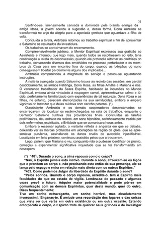 31
     Sentindo-se, imensamente cansada e dominada pela branda energia da
amiga idosa, a jovem aceitou a sugestão e, dessa forma, Dona Aurelina se
transformou no anjo da alegria para a agoniada genitora que aguardava a filha de
volta.
     Concluída a tarefa, Anbrósio retornou ao trabalho espiritual a fim de apresentar
a Saturnino os resultados da investidura.
     Os trabalhos se aproximavam do encerramento.
     Compreensivelmente jubiloso, o Mentor Espiritual expressou sua gratidão ao
Assistente e informou que logo mais, quando todos se recolhessem ao leito, teria
continuação a tarefa da desobsessão, quando ele pretendia retomar as diretrizes do
trabalho, convocando diversos dos envolvidos no processo perturbador e os mem-
bros da Casa para um encontro fora do corpo, quando as bênçãos do sono
conseguissem libertar parcialmente alguns dos implicados...
     Ambrósio compreendeu a magnitude do serviço e postou-se aguardando
instruções.
     A noite ia avançada quando Saturnino trouxe ao recinto das sessões, em parcial
desdobramento, os irmãos Petitinga, Dona Rosa, as filhas Amália e Mariana e nós.
O venerando trabalhador da Seara Espírita, habituado às incursões no Mundo
Espiritual, embora ainda vinculado à roupagem carnal, apresentava-se calmo e lú-
cido, perfeitamente familiarizado com experiências de tal natureza. Dona Rosa e as
filhas, no entanto, pareciam atemorizadas na sua semilucidez, embora o amparo
vigoroso do Instrutor que delas cuidava com carinho paternal. (*)
     O assistente Ambrósio e os demais cooperadores desencarnados se
encarregavam de localizar os recém-chegados na sala de trabalhos, enquanto o
Benfeitor Saturnino cuidava das providências finais. Concluídas as tarefas
preliminares, deu entrada no recinto, em sono hipnótico, carinhosamente trazida por
dois enfermeiros espirituais, a Entidade que se comunicara horas antes.
     Embora o ressonar agitado, o visitante refletia a angústia em que se debatia,
deixando ver as marcas profundas em ulcerações na região da glote, que se apre-
sentava purulenta, assinalando os danos cruéis do autocídio injustificável.
Localizado em leito próximo, continuou assistido pelos que o trouxeram.
     Logo, porém, que Mariana o viu, conquanto não o pudesse identificar de pronto,
começou a experimentar significativa inquietude que se foi transformando em
desespero

   (*) “401. Durante o sono, a alma repousa como o corpo?
   “Não, o Espírito jamais está inativo. Durante o sono, afrouxam-se os laços
que o prendem ao corpo e, não precisando este então da sua presença, ele se
lança pelo espaço e entra em relação mais direta com os outros Espíritos.”
   “402. Como podemos Julgar da liberdade do Espírito durante o sono?
   “Pelos sonhos. Quando o corpo repousa, acredita-o, tem o Espírito mais
faculdades do que no estado de vigília. Lembra-se do passado e algumas
vezes prevê o futuro. Adquire maior potencialidade e pode pôr-se em
comunicação com os demais Espírintos, quer deste mundo, quer do outro.
Dizes frequentemente:
Tive um sonho extravagante, um sonho horrível, mas absolutamente
inverossimil. Enganas-te. É amiude uma recordação dos lugares e das coisas
que viste ou que verás em outra existência ou em outra ocasião. Estando
entorpecido o corpo, o Espírito trata de quebrar seus grilhões e de investigar
 
