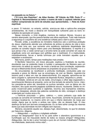 32
no passado ou no futuro.”
   (“O Livro dos Espíritos”, de Allan Kardec. 29ª Edição da FEB. Parte 2ª —
Capítulo 8. Recomendamos ao leitor o exame de todo o capítulo referido para
melhor compreensão da série de estudos aqui apresentados. — Nota do Autor
espiritual.

e pavor. O Instrutor, no entanto, solícito, acercou-se dela e aplicou-lhe energias
anestesiantes, de modo a deixá-la em tranquilidade suficiente para os bons re-
sultados da operação em pauta.
    Nesse momento, a Irmã Angélica, mentora do médium Morais, trouxe-o ao
cenário abençoado, que lhe parecia familiar aos olhos espirituais. Tudo nele traduzia
a segurança e o equilíbrio de uma existência voltada para o bem e para o dever.
    Percebi, então, a excelência do ministério mediúnico sob a carinhosa proteção
de Jesus, objetivando atender aos sofredores de ambos os planos da vida e reco-
nheci, mais uma vez, que somente uma existência realmente desatrelada das
paixões se constitui seguro roteiro para uma libertação felicitadora. O espírito é o
que pensa e faz; a veste carnal que o envolve tanto se pode converter em asas de
angelitude como em azorrague com grilhões que o martirizam. E a mediunidade,
indubitàvelmente, faz-se a senda luminosa por onde transitam aqueles que a
respeitam e enobrecem.
    Não havia, porém, tempo para meditações mais amplas.
    O Benfeitor Saturnino, em breve alocução, explicou a finalidade da reunião,
elucidando que se pretendia trazer à lucidez o perseguidor de Mariana para um
reencontro na esfera do espírito, de modo a tentar-se uma conciliação, esperando-
se que a Misericórdia Divina amparasse os propósitos do grupo ora reunido.
    Os circunstantes se recolheram a profunda meditação, conduzidos pela voz
pausada e grave do Mentor que se encarregou de orar ao Mestre, rogando-Lhe
socorro para o labor em vias de desenvolvimento. Em seguida, aproximou-se do
servo vingador e, aplicando-lhe passes de dispersão fluídica, despertou-o, presto.
    A Entidade, vendo-se em uso da razão, circunvagou o olhar algo esgazeado e,
reconhecendo Mariana ali presente, como se fora tomado de estranho horror, inten-
tou precipitar-se sobre ela, brandindo os punhos cerrados, com os lábios em rito
macabro, dos quais escorria pegajosa substância escura, nauseante. Detido no im-
pulso incoercível pelos auxiliares e vigilantes, recorreu aos impropérios violentos,
como se desejasse, através das palavras candentes do ódio, conseguir o desforço
acalentado por muitos anos a fio.
    — Tenho-te procurado — gritou, colérico —, como justiceiro cuja sede de
punição se converte em tormento sem nome. Azucrinado, somente há poucos anos
consegui localizar-te, no mesmo antro em que o infame destruidor da nossa paz
reside. Agora que os tenho a ambos nas mãos, não os deixarei fugir. O meu
desforço se fará com terríveis consequências. Eu os farei sofrer comigo as mesmas
dores que esta eternidade me tem infligido sem repouso...
    Mariana, escutando aquela voz, desejou fugir, desorientada, no que foi obstada
por Saturnino, diligente.
    — Aldegundes — vociferou o indigitado sofredor
porque me desgraçaste? Que te fiz eu para sofrer o abandono ignominioso e a
humilhação que me impuseste diante de todos os nossos amigos? Aldegundes,
Aldegundes, não te dei o amor honrado e puro de um homem trabalhador? Porque
me infelicitaste, destruindo minha vida?...
 