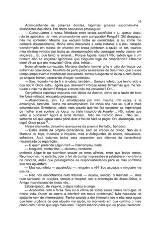 33
     Acompanhando as palavras doridas, lágrimas grossas escorriam-lhe
abundantes dos olhos. Em choro convulsivo prosseguiu:
     — Construíamos a nossa felicidade entre tantos sacrifícios e tu, apesar disso,
não te apiedaste de mim, arruinando-me sem compaixão! Porquê? Oh! desgraça,
não me conformo! Mesmo que escoem todas as eternidades, o teu crime me
corroerá dolorosamente. Minha alma dilacerada a cada instante e o meu coração
transformado em massa de chumbo em brasa perderam a razão de ser, quando
meu cérebro vencido por todas as desesperações não consegue senão pensar em
vingança... Eu que tanto te amava!... Porque fugiste, louca? Não sabias que a um
homem não se engana? Ignoravas que ninguém foge da consciência? Olha-me
bem! Vê ao que me reduziste? Olha, olha, infeliz!...
    Nominalmente convocada, Mariana desferiu terrível grito e caiu dominada por
estranhas convulsões. Assistida de perto pelos assessores de Saturnino, que a esse
tempo amparavam o interlocutor desvairado, tomou o aspecto de louca e com facies
de singular horror, parecendo divagar, contestou:
     — Sim, recordo-me de ti e te odeio, também... Sempre infeliz, que tenho sido e
que sou?! Onde estou, agora que desvairo? Porque esses fantasmas que me tor-
turam e não me deixam? Porque a morte não me consome? Oh!...
     Gargalhada repulsiva estourou nos lábios da doente, como se a razão de todo
lhe fosse retirada, enquanto prosseguia:
     — Abandonei-te, sim. Fui amaldiçoada por mim mesma, mil vezes, e te
amaldiçoei, também. Todos me amaldiçoaram. De todos nós não sei qual o mais
desventurado. Entretanto, odeio mais aquele que me fez consumir as esperanças
de mulher e os sonhos de louca, no triste hospício de Haarlen... Não sabes que
voltei a buscar-te? Agora é tarde demais... Não me recordo mais... Não sei...
somente sei que agora estou perto dele e hei de fazê-lo pagar. Oh! alucinação, que
digo? Onde estou ?...
     Nesse momento, Saturnino acercou-se da jovem e lhe falou, bondoso:
    — Estás diante da própria consciência, sem os crepes do olvido. Não és a
Mariana de hoje, frustrada e inquieta, mas a Aldegundes de ontem, desvairada,
sofredora. Aqui estamos todos para responder aos ditames da consciência
necessitada de reparação...
    — E quem pretende julgar-me? — interrompeu, irada.
    — Ninguém, minha filha — elucidou, confiante
pretende julgar-te ou examinar sequer os erros alheios, erros que todos temos.
Reunimo-nos, no entanto, com o fim de corrigir impressões e estabelecer nova linha
de conduta, antes que postergarmos as responsabilidades para os dias sombrios
que nos aguardam.
    — Mas sou infeliz — apostrofou —, ninguém o vê? Sou acusada e ninguém me
escuta...
    — Não nos encontramos num tribunal — acudiu, solícito, o Instrutor —, mas
num santuário de orações, templo e hospital, sob a orientação de Jesus-Cristo, o
Amigo Incondicional de todos nós...
    Esbravejando, de inopino, o algoz voltou à carga:
    — Acabemos com a farsa. Sou eu a vítima de todos esses cruéis verdugos da
minha vida. Quem se atreve a interferir em meus problemas? Não necessito de
ajudante nem de intermediário. Tenho carpido a dor infernal a sós e não será agora
que terei urgência de que alguém me ajude, no momento em que culmino o meu
plano com o êxito que logo mais terei. Façam silêncio para que eu possa relembrar,
 
