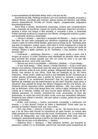 34
a essa espoliadora da felicidade alheia, todo o mal que me fez.
    Acercando-se dele, Petitinga envolveu-o em sua carinhosa vibração, enquanto o
médium Morais, convidado pelo Instrutor, aplicou passes em Mariana, cuja aflição
parecia desequilibrá-la. Envolta em fluídos negros, congestionada, praguejava
ensurdecedoramente.
    Dona Rosa e Amália, devidamente amparadas, embora sem compreenderem
toda a extensão da ocorrência, oravam em pranto silencioso. Saturnino convidou a
genitora a tomar nos braços a filha aturdida, e, enquanto o fazia, a veneranda
mulher banhada de tênue luz cooperava com Morais, conseguindo acalmar a jovem,
que lentamente recobrou a serenidade.
    — Vamos à verdade — estrondou o acossador de Mariana —, quero a verdade
dos fatos. Se aqui estou subjugado por demônios vingadores que ainda não sa-
ciaram a sede na minha infinita desdita, apelo para as forças do Dr. Teofrastus para
que elas me amparem. Justiça, quero, nada mais! A minha vingança tem a força da
minha justiça. Não sou um desalmado: sou um justiceiro que retorna em nome da
verdade. Reitero o apelo, portanto, ao Dr. Teofrastus, o meu benfeitor. Onde se
encontra ele?
    — Inutilmente — esclareceu Saturnino — você rogará auxílio a quem vive à
míngua de socorro. O irmão Teofrastus está interditado de penetrar neste recinto.
Aqui somente têm acesso aqueles que vêm em nome do amor e os que são
carecentes de amor, como você, meu irmão...
    — Recuso seu amor e sua piedade — estrondou, rebelado. — O que desejo...
    — O que você deseja — disse, sereno, o Amigo Espiritual — é paz e amor para
refazer o que destruiu; infelizmente você não sabe que também tem necessidade de
perdão, devendo, antes de tudo, porém, perdoar. Aldegundes fez-se seu algoz, sem
dúvida, mas sempre foi sua vítima. Você fala em deserção do lar, em honra
masculina... Onde, porém, estão sua honra e sua fidelidade ao lar? Constituiu-se a
mulher apenas instrumento para a paixão do homem ou somente o veículo do
prazer ilusório? E os sentimentos femininos? Que fez você para estancar as
lágrimas de soledade que ela experimentava ao seu lado? Quantas vezes parou a
escutá-la? Que cabedal de tempo lhe ofertou? Desejava dar-lhe uma fortuna, sim,
olvidando dar-lhe segurança íntima, assistência afetuosa... Não, meu amigo. Aqui
não se defrontam, como você deseja fazer crer, vítima e algoz; enfrentam-se duas
vítimas de si mesmas, iludidas nos seus loucos ideais terrenos. Os dias da Ne-
erlândia passaram; no entanto, encontram-se vivas, encravadas na terra das
lembranças, as raízes dos erros de todos vocês, erros que necessitam retificados.
Prepare-se para refazer o caminho, não para aplicar a justiça, justiça de que todos
temos necessidade...
     — Então, você conhece — bramiu, provocando compaixão, o interlocutor, em
soluços — o meu drama? Porque se refere à Neerlândia? Como sabe que eu
procedo do Haarlen? Saberá você, que ~ssa mulher...
     — Sim, meu irmão — retrucou, o Instrutor —, eu sei... Da mesma forma, porém,
que a lei de Deus está Inscrita na consciência de cada homem, os nossos atos
estão gravados em nossa mente que não morre. Conhecemos, sim, a sua história e
o drama de Aldegundes, que você agora deseja destruir, tarefa essa que não
conseguirá, positivamente porque o Senhor da Vida já pronunciou o: basta!
     — Mas ela me traiu e me abandonou — baldoou.
     — Sabemos disso — redarguiu. — Mas sabemos, também, que enquanto se
preparava o pôlder (1) na Amsterdão setentrional, fascinado pelas perspectivas de
 