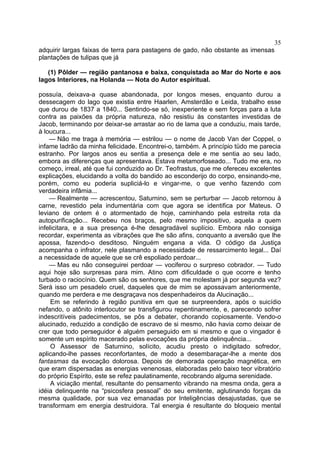 35
adquirir largas faixas de terra para pastagens de gado, não obstante as imensas
plantações de tulipas que já

   (1) Pôlder — região pantanosa e baixa, conquistada ao Mar do Norte e aos
lagos Interiores, na Holanda — Nota do Autor espiritual.

possuía, deixava-a quase abandonada, por longos meses, enquanto durou a
dessecagem do lago que existia entre Haarlen, Amsterdão e Leida, trabalho esse
que durou de 1837 a 1840... Sentindo-se só, inexperiente e sem forças para a luta
contra as paixões da própria natureza, não resistiu às constantes investidas de
Jacob, terminando por deixar-se arrastar ao rio de lama que a conduziu, mais tarde,
à loucura...
    — Não me traga à memória — estrilou — o nome de Jacob Van der Coppel, o
infame ladrão da minha felicidade. Encontrei-o, também. A princípio tüdo me parecia
estranho. Por largos anos eu sentia a presença dele e me sentia ao seu lado,
embora as diferenças que apresentava. Estava metamorfoseado... Tudo me era, no
começo, irreal, até que fui conduzido ao Dr. Teofrastus, que me ofereceu excelentes
explicações, elucidando a volta do bandido ao esconderijo do corpo, ensinando-me,
porém, como eu poderia supliciá-lo e vingar-me, o que venho fazendo com
verdadeira infâmia...
    — Realmente — acrescentou, Saturnino, sem se perturbar — Jacob retornou à
carne, revestido pela indumentária com que agora se identifica por Mateus. O
leviano de ontem é o atormentado de hoje, caminhando pela estreita rota da
autopurificação... Recebeu nos braços, pelo mesmo impositivo, aquela a quem
infelicitara, e a sua presença é-lhe desagradável suplício. Embora não consiga
recordar, experimenta as vibrações que lhe são afins, conquanto a aversão que lhe
apossa, fazendo-o desditoso. Ninguém engana a vida. O código da Justiça
acompanha o infrator, nele plasmando a necessidade de ressarcimento legal... Daí
a necessidade de aquele que se crê espoliado perdoar...
    — Mas eu não conseguirei perdoar — vociferou o surpreso cobrador. — Tudo
aqui hoje são surpresas para mim. Atino com dificuldade o que ocorre e tenho
turbado o raciocínio. Quem são os senhores, que me molestam já por segunda vez?
Será isso um pesadelo cruel, daqueles que de mim se apossavam anteriormente,
quando me perdera e me desgraçava nos despenhadeiros da Alucinação...
     Em se referindo à região punitiva em que se surpreendera, após o suicídio
nefando, o atônito interlocutor se transfigurou repentinamente, e, parecendo sofrer
indescritíveis padecimentos, se pôs a debater, chorando copiosamente. Vendo-o
alucinado, reduzido a condição de escravo de si mesmo, não havia como deixar de
crer que todo perseguidor é alguém perseguido em si mesmo e que o vingador é
somente um espírito macerado pelas evocações da própria delinquência...
     O Assessor de Saturnino, solícito, acudiu presto o indigitado sofredor,
aplicando-lhe passes reconfortantes, de modo a desembaraçar-lhe a mente dos
fantasmas da evocação dolorosa. Depois de demorada operação magnética, em
que eram dispersadas as energias venenosas, elaboradas pelo baixo teor vibratório
do próprio Espírito, este se refez paulatinamente, recobrando alguma serenidade.
     A viciação mental, resultante do pensamento vibrando na mesma onda, gera a
idéia delinquente na “psicosfera pessoal” do seu emitente, aglutinando forças da
mesma qualidade, por sua vez emanadas por Inteligências desajustadas, que se
transformam em energia destruidora. Tal energia é resultante do bloqueio mental
 