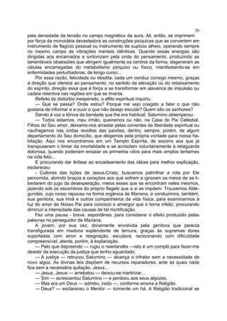 36
pela densidade da tensão no campo magnético da aura. Ali, então, se imprimem
por força da monoidéia devastadora as construções psíquicas que se convertem em
instrumento de flagício pessoal ou instrumento de suplício alheio, operando sempre
no mesmo campo de vibrações mentais idênticas. Quando essas energias são
dirigidas aos encarnados e sintonizam pela onda do pensamento, produzindo as
lamentáveis obsessões que atingem igualmente os centros da forma, degeneram as
células encarregadas do metabolismo psíquico ou físico, manifestando-se em
enfermidades perturbadoras, de longo curso...
     Por essa razão, felicidade ou desdita, cada um conduz consigo mesmo, graças
à direção que oferece ao pensamento, no sentido da elevação ou do rebaixamento
do espírito, direção essa que é força a se transformar em alavanca de impulsão ou
cadeia retentiva nas regiões em que se imanta.
     Refeito do distúrbio inesperado, o aflito espiritual inquiriu:
     — Que se passa? Onde estou? Porque me vejo coagido a falar o que não
gostaria de informar e a ouvir o que não desejo escutar? Quem são os senhores?
     Dando à voz a tônica da bondade que lhe era habitual, Saturnino obtemperou:
     — Todos estamos, meu irmão, queiramos ou não, na Casa do Pai Celestial.
Filhos do Seu amor, deixamo-nos arrastar pelas correntes da liberdade espiritual ou
naufragamos nas ondas revoltas das paixões, dentro, sempre, porém, de algum
departamento do Seu domicílio, que elegemos pela própria vontade para nossa ha-
bitação. Aqui nos encontramos em um Templo Espírita, de socorro aos que já
transpuseram o limiar da imortalidade e se acrisolam voluntàriamente à retaguarda
dolorosa, quando poderiam ensaiar os primeiros vôos para mais amplos tentames
na vida feliz...
     E procurando dar ênfase ao encadeamento das idéias para melhor explicação,
esclareceu:
     - Cultores das lições de Jesus-Cristo, buscamos palmilhar a rota por Ele
percorrida, abrindo braços e corações aos que sofrem e ignoram os meios de se li-
bertarem do jugo da desesperação, meios esses que se encontram neles mesmos,
jazendo sob os escombros do próprio flagelo que a si se impõem. Trouxemos Alde-
gundes, cujo corpo repousa na forma orgânica de Mariana, e conduzimos, também,
sua genitora, sua irmã e outros companheiros da vida física, para examinarmos à
luz do amor de Nosso Pai para conosco o amargor que o torna infeliz, procurando
diminuir a intensidade das causas de tal mortificação.
     Fez uma pausa - breve, espontânea, para considerar o efeito produzido pelas
palavras no perseguidor de Mariana.
     A jovem, por sua vez, docemente envolvida pela genitora que parecia
transfigurada em madona esplendente de ternura, graças às supremas dores
suportadas com amor e resignação, escutava, raciocinando com dificuldade
compreensível, atenta, porém, à explanação.
     — Pelo que depreendo — rugiu o neerlandês —isto é um complô para fazer-me
desistir da execução da justiça que tenho aguardado.
     — A justiça — retrucou Saturnino — alcança o infrator sem a necessidade de
novo algoz. As divinas leis dispõem de recursos reparadores, ante as quais nada
fica sem a necessária quitação. Jesus...
     — Jesus, Jesus — arrebatou — deixou-se martirizar...
     — Sim — acrescentou Saturnino — e perdoou aos seus algozes.
     — Mas era um Deus — admitiu, irado —, conforme ensina a Religião.
     — Deus? — esclareceu o Mentor — somente um há. A Religião tradicional se
 