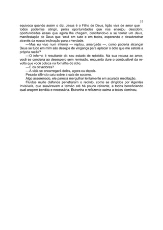 37
equivoca quando assim o diz. Jesus é o Filho de Deus, lição viva de amor que
todos podemos atingir, pelas oportunidades que nos ensejou descobrir,
oportunidades essas que agora lhe chegam, concitando-o a se tornar um deus,
manifestação de Deus que “está em tudo e em todos, esperando o desabrochar
através da nossa inclinação para a verdade.
     —Mas eu vivo num inferno — reptou, amargado —, como poderia alcançar
Deus se tudo em mim são desejos de vingança para aplacar o ódio que me estiola a
própria razão?
     —O inferno é resultante do seu estado de rebeldia. Na sua recusa ao amor,
você se condena ao desespero sem remissão, enquanto dure o combustível da re-
volta que você coloca na fornalha do ódio.
     —E os devedores?
     —A vida se encarregará deles, agora ou depois.
     Pesado silêncio caiu sobre a sala de socorro.
     Algo asserenado, ele parecia mergulhar lentamente em acurada meditação.
     Fluídos muito diáfanos penetraram o recinto, como se dirigidos por Agentes
Invisíveis, que suavizavam a tensão até há pouco reinante, a todos beneficiando
qual aragem bendita e necessária. Estranha e refazente calma a todos dominou.
 
