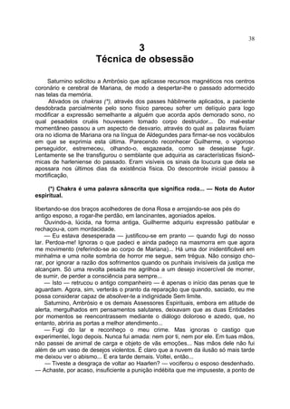 38
                               3
                      Técnica de obsessão

     Saturnino solicitou a Ambrósio que aplicasse recursos magnéticos nos centros
coronário e cerebral de Mariana, de modo a despertar-lhe o passado adormecido
nas telas da memória.
     Ativados os chakras (*), através dos passes hàbilmente aplicados, a paciente
desdobrada parcialmente pelo sono físico pareceu sofrer um delíquio para logo
modificar a expressão semelhante a alguém que acorda após demorado sono, no
qual pesadelos cruéis houvessem tomado corpo destruidor... Do mal-estar
momentâneo passou a um aspecto de desvario, através do qual as palavras fluíam
ora no idioma de Mariana ora na língua de Aldegundes para firmar-se nos vocábulos
em que se exprimia esta última. Parecendo reconhecer Guilherme, o vigoroso
perseguidor, estremeceu, olhando-o, esgazeada, como se desejasse fugir.
Lentamente se lhe transfigurou o semblante que adquiria as características fisionô-
micas de harleniense do passado. Eram visíveis os sinais da loucura que dela se
apossara nos últimos dias da existência física. Do descontrole inicial passou à
mortificação,

     (*) Chakra é uma palavra sânscrita que significa roda... — Nota do Autor
espiritual.

libertando-se dos braços acolhedores de dona Rosa e arrojando-se aos pés do
antigo esposo, a rogar-lhe perdão, em lancinantes, agoniados apelos.
    Ouvindo-a, lúcida, na forma antiga, Guilherme adquiriu expressão patibular e
rechaçou-a, com mordacidade.
    — Eu estava desesperada — justificou-se em pranto — quando fugi do nosso
lar. Perdoa-me! Ignoras o que padeci e ainda padeço na masmorra em que agora
me movimento (referindo-se ao corpo de Mariana)... Há uma dor inidentificável em
minhalma e uma noite sombria de horror me segue, sem trégua. Não consigo cho-
rar, por ignorar a razão dos sofrimentos quando os punhais invisíveis da justiça me
alcançam. Só uma revolta pesada me agrilhoa a um desejo incoercível de morrer,
de sumir, de perder a consciência para sempre...
    — Isto — retrucou o antigo companheiro — é apenas o início das penas que te
aguardam. Agora, sim, verterás o pranto da reparação que quando, saciado, eu me
possa considerar capaz de absolver-te a indignidade Sem limite.
    Saturnino, Ambrósio e os demais Assessores Espirituais, embora em atitude de
alerta, mergulhados em pensamentos salutares, deixavam que as duas Entidades
por momentos se reencontrassem mediante o diálogo doloroso e azedo, que, no
entanto, abriria as portas a melhor atendimento...
    — Fugi do lar e reconheço o meu crime. Mas ignoras o castigo que
experimentei, logo depois. Nunca fui amada: nem por ti, nem por ele. Em tuas mãos,
não passei de animal de carga e objeto de vãs emoções... Nas mãos dele não fui
além de um vaso de desejos violentos. É claro que a nuvem da ilusão só mais tarde
me deixou ver o abismo... E era tarde demais. Voltei, então...
     — Tiveste a desgraça de voltar ao Haarlen? — vociferou o esposo desdenhado.
— Achaste, por acaso, insuficiente a punição indébita que me impuseste, a ponto de
 