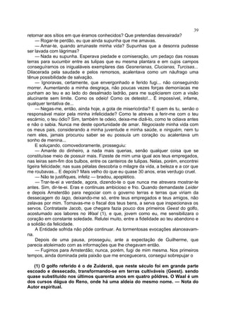 39
retornar aos sítios em que éramos conhecidos? Que pretendias desvairada?
    — Rogar-te perdão, eu que ainda supunha que me amavas.
    — Amar-te, quando arruinaste minha vida? Supunhas que a desonra pudesse
ser lavada com lágrimas?
    — Nada eu supunha. Esperava piedade e comiseração, um pedaço das nossas
terras para sucumbir entre as tulipas que eu mesma plantara e em cujos campos
conseguíramos os inigualáveis exemplares das Gesnerianas, Clucianas, Turcisas...
Dilacerada pela saudade e pelos remorsos, acalentava como um náufrago uma
tênue possibilidade de salvação.
    — Ignoravas, certamente, que envergonhado e ferido fugi... não conseguindo
morrer. Aumentando a minha desgraça, não poucas vezes forças demoníacas me
punham ao teu e ao lado do desalmado ladrão, para me supliciarem com a visão
alucinante sem limite. Como os odeio! Como os detesto!... É impossível, infame,
qualquer tentativa de...
    — Negas-me, então, ainda hoje, a gota de misericórdia? E quem és tu, senão o
responsável maior pela minha infelicidade? Como te atreves a ferir-me com o teu
escárnio, o teu ódio? Sim, também te odeio, deixa-me dizê-lo, como te odiava antes
e não o sabia. Nunca me deste oportunidade de amar. Negociaste minha vida com
os meus pais, considerando a minha juventude e minha saúde, e ninguém, nem tu
nem eles, jamais procurou saber se eu possuía um coração ou acalentava um
sonho de menina...
    E soluçando, comovedoramente, prosseguiu:
    — Amante do dinheiro, a nada mais querias, senão qualquer coisa que se
constituísse meio de possuir mais. Fizeste de mim uma igual aos teus empregados,
nas leiras sem-fim dos bulbos, entre os canteiros de tulipas. Nelas, porém, encontrei
ligeira felicidade; nas suas pétalas descobria o milagre da vida, a beleza e a cor que
me roubavas... E depois? Mais velho do que eu quase 30 anos, eras verdugo cruel.
     — Não te justifiques, infeliz — bradou, apoplético.
     — Trar-te-ei a verdade, agora, dizendo-te o que nunca me atrevera mostrar-te
antes. Sim, dir-te-ei. Eras e continuas ambicioso e frio. Quando demandaste Leider
e depois Amsterdão para negociar com o governo terras e terras que viriam da
dessecagem do lago, deixando-me só, entre teus empregados e teus amigos, não
zelavas por mim. Tornavas-me o fiscal dos teus bens, a serva que inspecionava os
servos. Contrataste Jacob, que chegara fazia pouco dos primeiros Geest do golfo,
acostumado aos labores no Waal (1), e que, jovem como eu, me sensibilizara o
coração em constante soledade. Relutei muito, entre a fidelidade ao teu abandono e
a solidão da felicidade.
     A Entidade sofrida não pôde continuar. As tormentosas evocações alanceavam-
na.
     Depois de uma pausa, prosseguiu, ante a expectação de Guilherme, que
parecia atoleimado com as informações que lhe chegavam então.
     — Fugimos para Amsterdão; nunca, porém, fugi de mim mesma. Nos primeiros
tempos, ainda dominada pela paixão que me enceguecera, consegui sobrepujar o

   (1) O golfo referido é o de Zuiderzê, que neste século foi em grande parte
escoado e dessecado, transformando-se em terras cultiváveis (Geest). sendo
quase substituido nos últimos quarenta anos em quatro pôldres. O Waal é um
dos cursos dágua do Reno, onde há uma aldeia do mesmo nome. — Nota do
Autor espiritual.
 