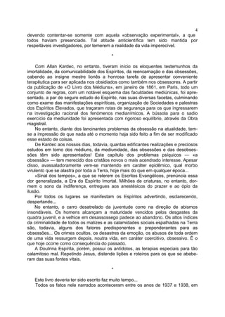 4
devendo contentar-se somente com aquela «observação experimental», a que
todos haviam presenciado. Tal atitude anticientífica tem sido mantida por
respeitáveis investigadores, por temerem a realidade da vida imperecível.

                                         *

     Com Allan Kardec, no entanto, tiveram início os eloquentes testemunhos da
imortalidade, da comunicabilidade dos Espíritos, da reencarnação e das obsessões,
cabendo ao insigne mestre lionês a honrosa tarefa de apresentar conveniente
terapêutica para ser aplicada nos obsidiados como também nos obsessores. A partir
da publicação de «O Livro dos Médiuns», em janeiro de 1861, em Paris, todo um
conjunto de regras, com um notável esquema das faculdades mediúnicas, foi apre-
sentado, a par de seguro estudo do Espírito, nas suas diversas facetas, culminando
como exame das manifestações espiríticas, organização de Sociedades e palestras
dos Espíritos Elevados, que traçaram rotas de segurança para os que ingressarem
na investigação racional dos fenómenos medianímicos. A bússola para o sadio
exercício da mediunidade foi apresentada com rigoroso equilíbrio, através da Obra
magistral.
    No entanto, diante dos lancinantes problemas da obsessão na atualidade, tem-
se a impressão de que nada até o momento haja sido feito a fim de ser modificado
esse estado de coisas.
    De Kardec aos nossos dias, todavia, quantas edificantes realizações e preciosos
estudos em torno dos médiuns, da mediunidade, das obsessões e das desobses-
sões têm sido apresentados! Este capítulo dos problemas psíquicos — «a
obsessão» — tem merecido dos cristãos novos o mais acendrado interesse. Apesar
disso, avassaladoramente vem-se mantendo em caráter epidêmico, qual morbo
virulento que se alastra por toda a Terra, hoje mais do que em qualquer época...
    «Sinal dos tempos», a que se relerem os Escritos Evangélicos, prenúncia essa
dor generalizada, a Era do Espírito Imortal. Milhões de criaturas, no entanto, dor-
mem o sono da indiferença, entregues aos anestésicos do prazer e ao ópio da
ilusão.
    Por todos os lugares se manifestam os Espíritos advertindo, esclarecendo,
despertando...
    No entanto, o carro desatrelado da juventude corre na direção de abismos
insondáveis. Os homens alcançam a maturidade vencidos pelos desgastes da
quadra juvenil, e a velhice em desassossego padece ao abandono. Os altos índices
da criminalidade de todos os matizes e as calamidades sociais espalhadas na Terra
são, todavia, alguns dos fatores predisponentes e preponderantes para as
obsessões... Os crimes ocultos, os desastres da emoção, os abusos de toda ordem
de uma vida ressurgem depois, noutra vida, em caráter coercitivo, obsessivo. É o
que hoje ocorre como consequência do passado.
    A Doutrina Espírita, porém, possui os antídotos, as terapias especiais para tão
calamitoso mal. Repetindo Jesus, distende lições e roteiros para os que se abebe-
ram das suas fontes vitais.

                                         *

   Este livro deveria ter sido escrito faz muito tempo...
   Todos os fatos nele narrados aconteceram entre os anos de 1937 e 1938, em
 