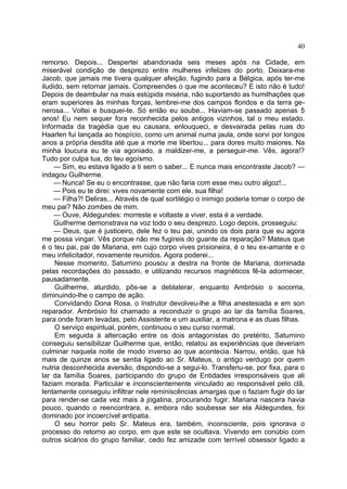 40

remorso. Depois... Despertei abandonada seis meses após na Cidade, em
miserável condição de desprezo entre mulheres infelizes do porto. Deixara-me
Jacob, que jamais me tivera qualquer afeição, fugindo para a Bélgica, após ter-me
iludido, sem retornar jamais. Compreendes o que me aconteceu? E isto não é tudo!
Depois de deambular na mais estúpida miséria, não suportando as humilhações que
eram superiores às minhas forças, lembrei-me dos campos floridos e da terra ge-
nerosa... Voltei e busquei-te. Só então eu soube... Haviam-se passado apenas 5
anos! Eu nem sequer fora reconhecida pelos antigos vizinhos, tal o meu estado.
Informada da tragédia que eu causara, enlouqueci, e desvairada pelas ruas do
Haarlen fui lançada ao hospício, como um animal numa jaula, onde sorvi por longos
anos a própria desdita até que a morte me libertou... para dores muito maiores. Na
minha loucura eu te via agoniado, a maldizer-me, a perseguir-me. Vês, agora!?
Tudo por culpa tua, do teu egoísmo.
    — Sim, eu estava ligado a ti sem o saber... E nunca mais encontraste Jacob? —
indagou Guilherme.
    — Nunca! Se eu o encontrasse, que não faria com esse meu outro algoz!...
    — Pois eu te direi: vives novamente com ele. sua filha!
    — Filha?! Deliras... Através de qual sortilégio o inimigo poderia tomar o corpo de
meu pai? Não zombes de mim.
    — Ouve, Aldegundes: morreste e voltaste a viver, esta é a verdade.
    Guilherme demonstrava na voz todo o seu desprezo. Logo depois, prosseguiu:
    — Deus, que é justiceiro, dele fez o teu pai, unindo os dois para que eu agora
me possa vingar. Vês porque não me fugireis do guante da reparação? Mateus que
é o teu pai, pai de Mariana, em cujo corpo vives prisioneira, é o teu ex-amante e o
meu infelicitador, novamente reunidos. Agora poderei...
     Nesse momento, Saturnino pousou a destra na fronte de Mariana, dominada
pelas recordações do passado, e utilizando recursos magnéticos fê-la adormecer,
pausadamente.
     Guilherme, aturdido, pôs-se a deblaterar, enquanto Ambrósio o socorria,
diminuindo-lhe o campo de ação.
     Convidando Dona Rosa, o Instrutor devolveu-lhe a filha anestesiada e em son
reparador. Ambrósio foi chamado a reconduzir o grupo ao lar da família Soares,
para onde foram levadas, pelo Assistente e um auxiliar, a matrona e as duas filhas.
     O serviço espiritual, porém, continuou o seu curso normal.
     Em seguida à altercação entre os dois antagonistas do pretérito, Saturnino
conseguiu sensibilizar Guilherme que, então, relatou as experiências que deveriam
culminar naquela noite de modo inverso ao que acontecia. Narrou, então, que há
mais de quinze anos se sentia ligado ao Sr. Mateus, o antigo verdugo por quem
nutria desconhecida aversão, dispondo-se a segui-lo. Transferiu-se, por fixa, para o
lar da família Soares, participando do grupo de Entidades irresponsáveis que ali
faziam morada. Particular e inconscientemente vinculado ao responsável pelo clã,
lentamente conseguiu infiltrar nele reminiscências amargas que o faziam fugir do lar
para render-se cada vez mais à jogatina, procurando fugir. Mariana nascera havia
pouco, quando o reencontrara, e, embora não soubesse ser ela Aldegundes, foi
dominado por incoercível antipatia.
     O seu horror pelo Sr. Mateus era, também, inconsciente, pois ignorava o
processo do retorno ao corpo, em que este se ocultava. Vivendo em conúbio com
outros sicários do grupo familiar, cedo fez amizade com terrível obsessor ligado a
 
