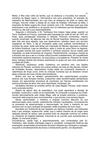 41
Marta, a filha mais velha da família, que se dedicava a incursões nos redutos
sombrios da Magia negra, e, informando-a dos seus propósitos, foi aclarado do
impositivo da Reencarnação, por cujo meio se assegurou de estar no rastro dos
inimigos. Veio-lhe, então, o desejo de os matar de imediato. Informado da Idéia, o
Inspirador de Marta sugeriu-lhe travar contacto com o Dr. Teofrastus para que este
examinasse o seu problema e, de acordo com os interesses que lhe despertassem,
tomá-lo ou não sob a sua responsabilidade.
     Segundo o informante, o Dr. Teofrastus fora insigne mago grego, quando na
Terra, residente em França, queimado pela Inquisição por volta do ano de 1470, em
Ruão, após perseguição impiedosa e nefanda. Profundo conhecedor, mesmo
quando encarnado, de algumas das leis do Mundo Espiritual, deixou-se consumir
pelo ódio aos seus algozes; logo que desencarnou, estreitou laços com terríveis
vingadores do Além, a ele já vinculados pelas suas práticas necromânticas e
reuniões de sabat, todas elas feitas sob inspiração de Mentes vigorosas e infelizes
da Esfera Espiritual. Logo se identificou, após a morte do corpo físico na fogueira,
com aqueles através dos quais mantinha o comércio psíquico, fez-se notado pela
impiedade, na sede tormentosa de vingança. Paulatinamente, conseguiu imantar-se
a diversos dos que a ele e a muitos outros puniram indebitamente, em inqualificável
intercâmbio espiritual obsessivo, do qual passou a locupletar-se. Portador de mente
tenaz, lobrigou através dos tempos supremacia no grupo em que vivia, passando à
condição de Chefe...
     Residindo, esclareceu, então, Guilherme, em estranho sítio, nas regiões
inferiores do Planeta, comanda com outros sicários, há mais de três séculos, hordas
de Entidades ferozes, responsáveis muitas delas por processoS obsessivos e
calamitosos de longo curso, entre as criaturas humanas que se deixaram vencer
pelas urdiduras das suas mentes atormentadoras.
     Muitos dos que se rebelam periodicamente têm experimentado punições
severas sob suas tenazes mentais, produzindo neles transformações perispirituais
soezes, em apavorantes processos de zoantropia, por hipnose anestesiante nos
centros profundos da alma, tais como hipontropia, licantropia, etc.
     Verdadeiro demônio se acredita senhor de vasta Região Trevosa, onde impera
como autocrata acerbo.
     Depois de alguns dias de expectativa, nos quais aguardava a decisão da
Entidade, continuava o relato do ex-neerlandês, foi conduzido à presença do Chefe.
Ouvido atenciosamente pelo antigo Mago, este se propôs examinar o problema,
marcando data propícia para nova entrevista, o que ocorreu uma semana depois.
     Nessa oportunidade, o insidioso e singular monarca falou-lhe da sua
desencarnação como suicida, aclarando-lhe hórridas inquietações, minuciando-lhe
os processos de desencarnação e reencarnação, de modo a inteirá-lo do que
ocorrera com os seus verdugos do passado, então revestidos de novo corpo...
     Elucidado por Guilherme de que desejava um desforço imediato, que traduzisse
todo o seu amargor, explicou-lhe, então, que a melhor maneira de se vingar seria
realizada através do tempo, pelo processo lento da obsessão contínua em ambos
os cômpares da tragédia passada, induzindo-os ao suicídio para aumentar-lhes a
aflição, no momento próprio...
Vinculando-se, desde logo e espontaneamente, aos comandados pelo Dr.
Teofrastus, dele recebia orientação segura e constante, conseguindo fartar-se das
emanações vampirizadas provenientes da jovem obsessa que começara a subjugar,
enquanto e simultaneamente alucinava o amadurecido genitor, ora alquebrado.
 