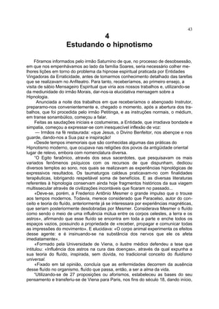 43
                             4
                    Estudando o hipnotismo

     Fôramos informados pelo irmão Saturnino de que, no processo de desobsessão,
em que nos empenhávamos ao lado da família Soares, seria necessário colher me-
lhores lições em torno do problema da hipnose espiritual praticada por Entidades
Vingadoras da Erraticidade, antes de tomarmos conhecimento detalhado das tarefas
que se realizavam no Anfiteatro. Para tanto, receberíamos, ao primeiro ensejo, a
visita de sábio Mensageiro Espiritual que viria aos nossos trabalhos e, utilizando-se
da mediunidade do irmão Morais, dar-nos-ia elucidativa mensagem sobre a
Hipnologia.
      Anunciada a noite dos trabalhos em que receberíamos o abençoado Instrutor,
preparamo-nos convenientemente e, chegado o momento, após a abertura dos tra-
balhos, que foi procedida pelo irmão Petitinga, e as instruções normais, o médium,
em transe sonambúlico, começou a falar.
     Feitas as saudações iniciais e costumeiras, a Entidade, que irradiava bondade e
simpatia, começou a expressar-se com inesquecível inflexão de voz:
      — Irmãos na fé restaurada: «que Jesus, o Divino Benfeitor, nos abençoe e nos
guarde, dando-nos a Sua paz e inspiração!
     «Desde tempos imemoriais que são conhecidas algumas das práticas do
Hipnotismo moderno, que ocupava nas religiões dos povos da antigüidade oriental
lugar de relevo, embora com nomenclatura diversa.
     “O Egito faraônico, através dos seus sacerdotes, que pesquisavam os mais
variados fenômenos psíquicos com os recursos de que dispunham, dedicou
diversos templos ao sono, nos quais se realizavam as experiências hipnológicas de
expressivos resultados. Os taumaturgos caldeus praticavam-no com finalidades
terapêuticas, lobrigando respeitável soma de benefícios. E as diversas literaturas
referentes à hipnologia conservam ainda hoje fragmentos históricos da sua viagem
multissecular através de civilizações incontáveis que ficaram no passado...
     «Deve-se, porém, a Frederico Antônio Mesmer o grande impulso que o trouxe
aos tempos modernos. Todavia, merece considerado que Paracelso, autor do con-
ceito e teoria do fluído, anteriormente já se interessara por experiências magnéticas,
que seriam posteriormente desdobradas por Mesmer. Considerava Mesmer o fluído
como sendo o meio de uma influência mútua entre os corpos celestes, a terra e os
astros», afirmando que esse fluído se encontra em toda a parte e enche todos os
espaços vazios, possuindo a propriedade de «receber, propagar e comunicar todas
as impressões do movimento». E elucidava: «O corpo animal experimenta os efeitos
desse agente: e é insinuando-se na substância dos nervos que ele os afeta
imediatamente».
     «Formado pela Universidade de Viena, o ilustre médico defendeu a tese que
intitulou: «Influência dos astros na cura das doenças», através da qual expunha a
sua teoria do fluído, inspirada, sem dúvida, no tradicional conceito do fluidismo
universal.
     «Fixado em tal opinião, concluía que as enfermidades decorrem da ausência
desse fluído no organismo, fluído que passa, então, a ser a alma da vida.
     “Utilizando-se de 27 proposições ou aforismos, estabeleceu as bases do seu
pensamento e transferiu-se de Viena para Paris, nos fins do século 18, dando início,
 