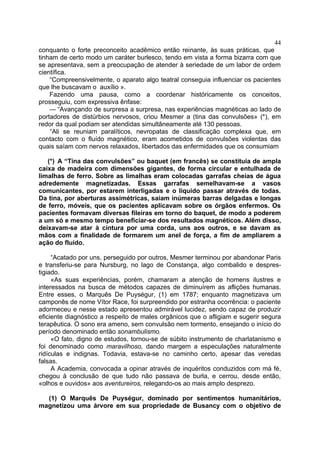 44
conquanto o forte preconceito acadêmico então reinante, às suas práticas, que
tinham de certo modo um caráter burlesco, tendo em vista a forma bizarra com que
se apresentava, sem a preocupação de atender à seriedade de um labor de ordem
científica.
    “Compreensivelmente, o aparato algo teatral conseguia influenciar os pacientes
que lhe buscavam o auxílio ».
    Fazendo uma pausa, como a coordenar históricamente os conceitos,
prosseguiu, com expressiva ênfase:
    — “Avançando de surpresa a surpresa, nas experiências magnéticas ao lado de
portadores de distúrbios nervosos, criou Mesmer a (tina das convulsões» (*), em
redor da qual podiam ser atendidas simultâneamente até 130 pessoas.
    “Ali se reuniam paralíticos, nevropatas de classificação complexa que, em
contacto com o fluído magnético, eram acometidos de convulsões violentas das
quais saíam com nervos relaxados, libertados das enfermidades que os consumiam

   (*) A “Tina das convulsões” ou baquet (em francês) se constituia de ampla
caixa de madeira com dimensões gigantes, de forma circular e entulhada de
limalhas de ferro. Sobre as limalhas eram colocadas garrafas cheias de água
adredemente magnetizadas. Essas garrafas semelhavam-se a vasos
comunicantes, por estarem interligadas e o líquido passar através de todas.
Da tina, por aberturas assimétricas, saiam inúmeras barras delgadas e longas
de ferro, móveis, que os pacientes aplicavam sobre os órgãos enfermos. Os
pacientes formavam diversas fileiras em torno do baquet, de modo a poderem
a um só e mesmo tempo beneficiar-se dos resultados magnéticos. Além disso,
deixavam-se atar à cintura por uma corda, uns aos outros, e se davam as
mãos com a finalidade de formarem um anel de força, a fim de ampliarem a
ação do fluído.

     “Acatado por uns, perseguido por outros, Mesmer terminou por abandonar Paris
e transferiu-se para Nursburg, no lago de Constança, algo combalido e despres-
tigiado.
     «As suas experiências, porém, chamaram a atenção de homens ilustres e
interessados na busca de métodos capazes de diminuírem as aflições humanas.
Entre esses, o Marquês De Puységur, (1) em 1787; enquanto magnetizava um
camponês de nome Vítor Race, foi surpreendido por estranha ocorrência: o paciente
adormeceu e nesse estado apresentou admirável lucidez, sendo capaz de produzir
eficiente diagnóstico a respeito de males orgânicos que o afligiam e sugerir segura
terapêutica. O sono era ameno, sem convulsão nem tormento, ensejando o início do
período denominado então sonambulismo.
     «O fato, digno de estudos, tornou-se de súbito instrumento de charlatanismo e
foi denominado como maravilhoso, dando margem a especulações naturalmente
ridículas e indignas. Todavia, estava-se no caminho certo, apesar das veredas
falsas.
     A Academia, convocada a opinar através de inquéritos conduzidos com má fé,
chegou à conclusão de que tudo não passava de burla, e cerrou, desde então,
«olhos e ouvidos» aos aventureiros, relegando-os ao mais amplo desprezo.

  (1) O Marquês De Puységur, dominado por sentimentos humanitários,
magnetizou uma árvore em sua propriedade de Busancy com o objetivo de
 