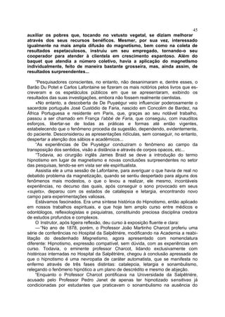 45
auxiliar os pobres que, tocando no vetusto vegetal, se diziam melhorar
através dos seus recursos benéficos. Mesmer, por sua vez, interessado
igualmente na mais ampla difusão do magnetismo, bem como na coleta de
resultados espetaculosos, instruiu um seu empregado, tornando-o seu
cooperador para atender à clientela em crescimento espantoso. Além do
baquet que atendia a número coletivo, havia a aplicação do magnetIsmo
individualmente, feito de maneira bastante grosseira, mas, ainda assim, de
resultados surpreendentes...

     “Pesquisadores conscientes, no entanto, não desanimaram e, dentre esses, o
Barão Du Potet e Carlos Lafontaine se fizeram os mais notórios pelos livros que es-
creveram e os espetáculos públicos em que se apresentaram, exibindo os
resultados das suas investigações, embora não fossem realmente cientistas.
     «No entanto, a descoberta de De Puyøégur veio influenciar poderosamente o
sacerdote português José Custódio de Faria, nascido em Concolim de Bardez, na
África Portuguesa e residente em Paris, que, graças ao seu notável trabalho,
passou a ser chamado em França l’abbé de Faria, que conseguiu, com inauditos
esforços, libertar-se de todas as práticas e formas até então vigentes,
estabelecendo que o fenômeno procedia da sugestão, dependendo, evidentemente,
do paciente. Desconsiderou as apresentações ridículas, sem conseguir, no entanto,
despertar a atenção dos sábios e acadêmicos...
     “As experiências de De Puységur conduziram o fenômeno ao campo da
transposição dos sentidos, visão a distância e através de corpos opacos, etc...
     “Todavia, ao cirurgião inglês James Braid se deve a introdução do termo
hipnotismo em lugar de magnetismo e novas conclusões surpreendentes no setor
das pesquisas, tendo-se em vista ser ele espiritualista.
     Assistia ele a uma sessão de Lafontaine, para averiguar o que havia de real no
debatido problema da magnetização, quando se sentiu despertado para alguns dos
fenômenos mais modestos, o que o levou a realizar, ele mesmo, incontáveis
experiências, no decurso das quais, após conseguir o sono provocado em seus
«sujets», deparou com os estados de catalepsia e letargia, encontrando novo
campo para experimentações valiosas.
     Estávamos fascinados. Era uma síntese histórica do Hipnotismo, então aplicado
em nossos trabalhos espirituais, e que hoje tem amplo curso entre médicos e
odontólogos, reflexologistas e psiquiatras, constituindo preciosa disciplina credora
de estudos profundos e complexos.
     O Instrutor, após ligeira reflexão, deu curso à exposição fluente e clara:
     — “No ano de 1878, porém, o Professor João Martinho Charcot proferiu uma
série de conferências no Hospital da Salpêtriére, modificando na Academia a reabi-
litação do desdenhado Magnetismo, agora apresentado com nomenclatura
diferente: Hipnotismo, expressão compatível, sem dúvida, com as experiências em
curso. Todavia, o eminente professor Charcot, lidando exclusivamente com
histéricas internadas no Hospital da Salpêtriére, chegou à conclusão apressada de
que o hipnotismo é uma nevropatia de caráter automatista, que se manifesta no
enfermo através de três fases distintas: catalepcia, letargia e sonambulismo,
relegando o fenômeno hipnótico a um plano de descrédito e mesmo de abjeção.
     “Enquanto o Professor Charcot pontificava na Universidade da Salpêtriére,
acusado pelo Professor Pedro Janet de apenas ter hipnotizado sensitivas já
condicionadas por estudantes que praticavam o sonambulismo na ausência do
 