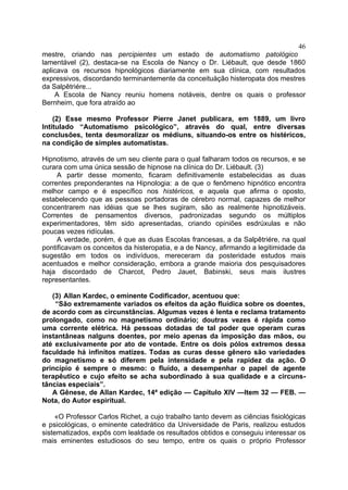 46
mestre, criando nas percipientes um estado de automatismo patológico
lamentável (2), destaca-se na Escola de Nancy o Dr. Liébault, que desde 1860
aplicava os recursos hipnológicos diariamente em sua clínica, com resultados
expressivos, discordando terminantemente da conceituàção histeropata dos mestres
da Salpêtriére...
    A Escola de Nancy reuniu homens notáveis, dentre os quais o professor
Bernheim, que fora atraído ao

    (2) Esse mesmo Professor Pierre Janet publicara, em 1889, um livro
Intitulado “Automatismo psicológico”, através do qual, entre diversas
conclusões, tenta desmoralizar os médiuns, situando-os entre os histéricos,
na condição de simples automatistas.

Hipnotismo, através de um seu cliente para o qual falharam todos os recursos, e se
curara com uma única sessão de hipnose na clínica do Dr. Liébault. (3)
     A partir desse momento, ficaram definitivamente estabelecidas as duas
correntes preponderantes na Hipnologia: a de que o fenômeno hipnótico encontra
melhor campo e é específico nos histéricos, e aquela que afirma o oposto,
estabelecendo que as pessoas portadoras de cérebro normal, capazes de melhor
concentrarem nas idéias que se lhes sugiram, são as realmente hipnotizáveis.
Correntes de pensamentos diversos, padronizadas segundo os múltiplos
experimentadores, têm sido apresentadas, criando opiniões esdrúxulas e não
poucas vezes ridículas.
     A verdade, porém, é que as duas Escolas francesas, a da Salpêtriére, na qual
pontificavam os conceitos da histeropatia, e a de Nancy, afirmando a legitimidade da
sugestão em todos os indivíduos, mereceram da posteridade estudos mais
acentuados e melhor consideração, embora a grande maioria dos pesquisadores
haja discordado de Charcot, Pedro Jauet, Babinski, seus mais ilustres
representantes.

   (3) Allan Kardec, o eminente Codificador, acentuou que:
    “São extremamente variados os efeitos da ação fluídica sobre os doentes,
de acordo com as circunstâncias. Algumas vezes é lenta e reclama tratamento
prolongado, como no magnetismo ordinário; doutras vezes é rápida como
uma corrente elétrica. Há pessoas dotadas de tal poder que operam curas
instantâneas nalguns doentes, por meio apenas da imposição das mãos, ou
até exclusivamente por ato de vontade. Entre os dois pólos extremos dessa
faculdade há infinitos matizes. Todas as curas desse gênero são variedades
do magnetismo e só diferem pela intensidade e pela rapidez da ação. O
princípio é sempre o mesmo: o fluído, a desempenhar o papel de agente
terapêutico e cujo efeito se acha subordinado à sua qualidade e a circuns-
tâncias especiais”.
   A Gênese, de Allan Kardec, 14ª edição — Capitulo XIV —Item 32 — FEB. —
Nota, do Autor espiritual.

    «O Professor Carlos Richet, a cujo trabalho tanto devem as ciências fisiológicas
e psicológicas, o eminente catedrático da Universidade de Paris, realizou estudos
sistematizados, expôs com lealdade os resultados obtidos e conseguiu interessar os
mais eminentes estudiosos do seu tempo, entre os quais o próprio Professor
 