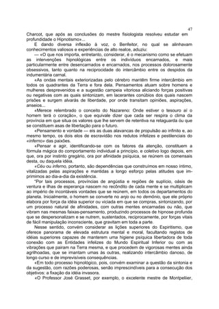 47
Charcot, que após as conclusões do mestre fisiologista resolveu estudar em
profundidade o Hipnotismo»...
     E dando diversa inflexão à voz, o Benfeitor, no qual se alinhavam
conhecimentos valiosos e experiências de alto realce, aduziu:
     — «O que nos importa, entretanto, considerar, é o mecanismo como se efetuam
as intervenções hipnológicas entre os indivíduos encarnados, e mais
particularmente entre desencarnados e encarnados, nos processos dolorosamente
obsessivos, tanto quanto na reciprocidade do intercâmbio entre os despidos da
indumentária carnal.
     «As ondas mentais exteriorizadas pelo cérebro mantêm firme intercâmbio em
todos os quadrantes da Terra e fora dela. Pensamentos atuam sobre homens e
mulheres desprevenidos e a sugestão campeia vitoriosa aliciando forças positivas
ou negativas com as quais sintonizam, em lacerantes conúbios dos quais nascem
prisões e surgem alvarás de liberdade, por onde transitam opiniões, aspirações,
anseios...
     «Merece relembrado o conceito do Nazareno: Onde estiver o tesouro aí o
homem terá o coração», o que equivale dizer que cada ser respira o clima da
província em que situa os valores que lhe servem de retentiva na retaguarda óu que
se constituem asas de libertação para o futuro.
     «Pensamento e vontade — eis as duas alavancas de propulsão ao infinito e, ao
mesmo tempo, os dois elos de escravidão nos redutos infelizes e pestilenciais do
«inferno» das paixões.
     «Pensar e agir, identificando-se com os fatores da atenção, constituem a
fórmula mágica do comportamento individual a princípio, e coletivo logo depois, em
que, ora por instinto gregário, ora por afinidade psíquica, se reúnem os comensais
desta, ou daquela idéia.
     «Céu ou inferno, portanto, são dependências que construímos em nosso íntimo,
vitalizadas pelas aspirações e mantidas a longo esforço pelas atitudes que im-
primimos ao dia-a-dia da existência.
     “Por tais processos, províncias de angústia e regiões de suplício, oásis de
ventura e ilhas de esperança nascem no recôndito de cada mente e se multiplicam
ao império de incontáveis vontades que se reúnem, em todos os departamentos do
planeta. Inicialmente, o homem se converte no anjo ou no demônio, que ele próprio
elabora por força da idéia superior ou viciada em que se compras, sintonizando, por
um processo natural de afinidades, com outras mentes encarnadas ou não, que
vibram nas mesmas faixas-pensamento, produzindo processos de hipnose profunda
que se despersonalizam e se nutrem, sustentados, reciprocamente, por forças vitais
de fácil manipulação inconsciente, que gravitam em toda a parte.
     Nesse sentido, convém considerar as lições superiores do Espiritismo, que
oferece panorama de elevada estrutura mental e moral, facultando registos de
idéias superiores capazes de manterem uma higiene psíquica libertadora de toda
conexão com as Entidades infelizes do Mundo Espiritual Inferior ou com as
vibrações que pairam na Terra mesma, e que procedem de vigorosas mentes ainda
agrilhoadas, que se imantam umas às outras, realizando intercâmbio danoso, de
longo curso e de imprevisíveis consequências.
     «Em todo processo hipnológico, pois, convém examinar a questão da sintonia e
da sugestão, com razões poderosas, senão imprescindíveis para a consecução dos
objetivos: a fixação da idéia invasora.
     «O Professor José Grasset, por exemplo, o excelente mestre de Montpeliier,
 