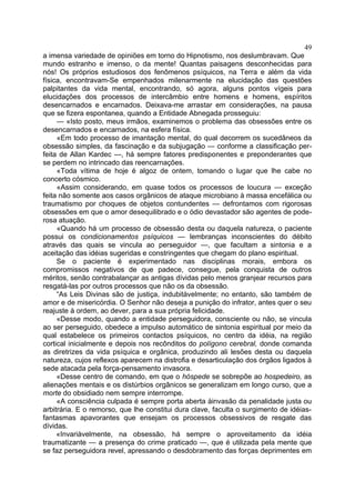 49
a imensa variedade de opiniões em torno do Hipnotismo, nos deslumbravam. Que
mundo estranho e imenso, o da mente! Quantas paisagens desconhecidas para
nós! Os próprios estudiosos dos fenômenos psíquicos, na Terra e além da vida
física, encontravam-Se empenhados milenarmente na elucidação das questões
palpitantes da vida mental, encontrando, só agora, alguns pontos vígeis para
elucidações dos processos de intercâmbio entre homens e homens, espíritos
desencarnados e encarnados. Deixava-me arrastar em considerações, na pausa
que se fizera espontanea, quando a Entidade Abnegada prosseguiu:
     — «Isto posto, meus irmãos, examinemos o problema das obsessões entre os
desencarnados e encarnados, na esfera física.
     «Em todo processo de imantação mental, do qual decorrem os sucedâneos da
obsessão simples, da fascinação e da subjugação — conforme a classificação per-
feita de Allan Kardec —, há sempre fatores predisponentes e preponderantes que
se perdem no intrincado das reencarnações.
     «Toda vítima de hoje é algoz de ontem, tomando o lugar que lhe cabe no
concerto cósmico.
     «Assim considerando, em quase todos os processos de loucura — exceção
feita não somente aos casos orgânicos de ataque microbiano à massa encefálica ou
traumatismo por choques de objetos contundentes — defrontamos com rigorosas
obsessões em que o amor desequilibrado e o ódio devastador são agentes de pode-
rosa atuação.
     «Quando há um processo de obsessão desta ou daquela natureza, o paciente
possui os condicionamentos psíquicos — lembranças inconscientes do débito
através das quais se vincula ao perseguidor —, que facultam a sintonia e a
aceitação das idéias sugeridas e constringentes que chegam do plano espiritual.
     Se o paciente é experimentado nas disciplinas morais, embora os
compromissos negativos de que padece, consegue, pela conquista de outros
méritos, senão contrabalançar as antigas dívidas pelo menos granjear recursos para
resgatá-las por outros processos que não os da obsessão.
     “As Leis Divinas são de justiça, indubitàvelmente; no entanto, são também de
amor e de misericórdia. O Senhor não deseja a punição do infrator, antes quer o seu
reajuste à ordem, ao dever, para a sua própria felicidade.
     «Desse modo, quando a entidade perseguidora, consciente ou não, se vincula
ao ser perseguido, obedece a impulso automático de sintonia espiritual por meio da
qual estabelece os primeiros contactos psíquicos, no centro da idéia, na região
cortical inicialmente e depois nos recônditos do polígono cerebral, donde comanda
as diretrizes da vida psíquica e orgânica, produzindo ali lesões desta ou daquela
natureza, cujos reflexos aparecem na distrofia e desarticulação dos órgãos ligados à
sede atacada pela força-pensamento invasora.
     «Desse centro de comando, em que o hóspede se sobrepõe ao hospedeiro, as
alienações mentais e os distúrbios orgânicos se generalizam em longo curso, que a
morte do obsidiado nem sempre interrompe.
     «A consciência culpada é sempre porta aberta àinvasão da penalidade justa ou
arbitrária. E o remorso, que lhe constitui dura clave, faculta o surgimento de idéias-
fantasmas apavorantes que ensejam os processos obsessivos de resgate das
dívidas.
     «Invariàvelmente, na obsessão, há sempre o aproveitamento da idéia
traumatizante — a presença do crime praticado —, que é utilizada pela mente que
se faz perseguidora revel, apressando o desdobramento das forças deprimentes em
 