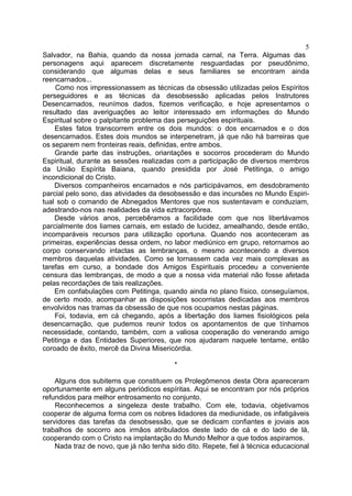5
Salvador, na Bahia, quando da nossa jornada carnal, na Terra. Algumas das
personagens aqui aparecem discretamente resguardadas por pseudônimo,
considerando que algumas delas e seus familiares se encontram ainda
reencarnados...
    Como nos impressionassem as técnicas da obsessão utilizadas pelos Espíritos
perseguidores e as técnicas da desobsessão aplicadas pelos Instrutores
Desencarnados, reunímos dados, fizemos verificação, e hoje apresentamos o
resultado das averiguações ao leitor interessado em informações do Mundo
Espiritual sobre o palpitante problema das perseguições espirituais.
    Estes fatos transcorrem entre os dois mundos: o dos encarnados e o dos
desencarnados. Estes dois mundos se interpenetram, já que não há barreiras que
os separem nem fronteiras reais, definidas, entre ambos.
    Grande parte das instruções, oriantações e socorros procederam do Mundo
Espiritual, durante as sessões realizadas com a participação de diversos membros
da União Espírita Baiana, quando presidida por José Petitinga, o amigo
incondicional do Cristo.
    Diversos companheiros encarnados e nós participávamos, em desdobramento
parcial pelo sono, das atividades da desobsessão e das incursões no Mundo Espiri-
tual sob o comando de Abnegados Mentores que nos sustentavam e conduziam,
adestrando-nos nas realidades da vida eztracorpórea.
    Desde vários anos, percebêramos a facilidade com que nos libertávamos
parcialmente dos liames carnais, em estado de lucidez, amealhando, desde então,
incomparáveis recursos para utilização oportuna. Quando nos aconteceram as
primeiras, experiências dessa ordem, no labor mediúnico em grupo, retornamos ao
corpo conservando intactas as lembranças, o mesmo acontecendo a diversos
membros daquelas atividades. Como se tornassem cada vez mais complexas as
tarefas em curso, a bondade dos Amigos Espirituais procedeu a conveniente
censura das lembranças, de modo a que a nossa vida material não fosse afetada
pelas recordações de tais realizações.
    Em confabulações com Petitinga, quando ainda no plano físico, conseguíamos,
de certo modo, acompanhar as disposições socorristas dedicadas aos membros
envolvidos nas tramas da obsessão de que nos ocupamos nestas páginas.
    Foi, todavia, em cá chegando, após a libertação dos liames fisiológicos pela
desencarnação, que pudemos reunir todos os apontamentos de que tínhamos
necessidade, contando, também, com a valiosa cooperação do venerando amigo
Petitinga e das Entidades Superiores, que nos ajudaram naquele tentame, então
coroado de êxito, mercê da Divina Misericórdia.

                                          *

    Alguns dos subitems que constituem os Prolegômenos desta Obra apareceram
oportunamente em alguns periódicos espíritas. Aqui se encontram por nós próprios
refundidos para melhor entrosamento no conjunto.
    Reconhecemos a singeleza deste trabalho. Com ele, todavia, objetivamos
cooperar de alguma forma com os nobres lidadores da mediunidade, os infatigáveis
servidores das tarefas da desobsessão, que se dedicam confiantes e joviais aos
trabalhos de socorro aos irmãos atribulados deste lado de cá e do lado de lá,
cooperando com o Cristo na implantação do Mundo Melhor a que todos aspiramos.
    Nada traz de novo, que já não tenha sido dito. Repete, fiel à técnica educacional
 