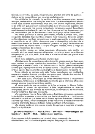 50
latência, no devedor, as quais, desgovernadas, gravitam em torno de quem as
elabora, sendo consumido por elas mesmas, paulatinamente.
     Nas atividades da obsessão de espíritos a espíritos desencarnados, aqueles
verdugos, conhecedores das limitações e dos erros dos recém-chegados da jornada
carnal, após os terem acompanhado anos a fio, com sicários implacáveis, utilizam-
se de ardis com que apavoram os desassisados, e por processos de sugestão, apli-
cados com veemência nos centros perispirituais, conseguem produzir lamentáveis
condicionamentos de alteração na forma das vítimas que se lhes demoram nas gar-
ras, dominando-as, por fim, em demorado curso de vingança ultriz e devastadora.
     «As idéias plasmadas e aceitas pelo cérebro, durante a jornada física, criam
nos painéis delicados do perispírito as imagens mais vitalizadas, de que se utilizam
os hipinotizadores espirituais para recompor o quadro apavorante, em cujas malhas
o imprevidente se vê colhido, derrapando para o desequilíbrio psíquico total e
deixando-se revestir por formas animalescas grotescas — que já se encontram no
subconsciente da própria vítima — e que estrugem, infelizes, como o látego da
justiça no necessitado de corretivo.
     «No sentido oposto, as idéias superiores, alimentadas pelo espírito em
excursão vitoriosa, condicionam-no à libertação, concedendo «peso específico» ao
seu perispírito, que pode, então, librar além e acima das vicissitudes grosseiras do
liame carnal.
     «Com muita sabedoria, Allan Kardec enunciou que:
     «Relativamente às sensações que vêm do mundo exterior, pode-se dizer que o
corpo recebe a impressão; o perispírito a transmite e o Espírito, que é o ser sensível
e inteligente, a recebe. Quando o ato é de iniciativa do Espírito, pode dizer-se que o
Espírito quer, o perispírito transmite e o corpo executa — elucidando, em admirável
síntese, o poder do pensamento na vida orgânica e das sensações no Espírito (4).
     Amplo silêncio se espraiou pela sala. Todos mergulhamos em meditações,
enquanto o angélico Instrutor propiciou uma pausa para reflexão dos ouvintes. E
como fazendo as elucubrações para finalizar, arrematou:
     — “Por essa razão, a vitalização de idéias edificantes constrói o céu generoso
da felicidade, tanto quanto a mentalização deprimente gera o inferno da aflição que
passa a governar o comportamento do espírito.
     «É nesse particular que se avultam as lições soberanas do Mestre Galileu,
conclamando o homem ao ajustamento à vida, respeitando-lhe as diretrizes
abençoadas, através das medidas da mansuetude, da compaixão, da misericórdia,
do amor indistinto e do perdão incessante.
     «Reverenciamos hoje na Terra, felizmente, o Espiritismo com Jesus, verdadeira
fonte de idéias superiores e enobrecidas que libertam õ espírito e o conduzem às
verdadeiras causas em que devem residir os seus legítimos interesses, fazendo que
a dúvida seja banida, no que diz respeito à vida verdadeira, e trabalhando contra o
egoísmo, fator infeliz de quase todos os males que afligem a Humanidade.
     «Se alguém incide em erro, que se levante do equívoco e recomece o trabalho
da própria dignificação.

  (4) “Obras Póstumas” — Allan Kardec — 11ª edição —“Manifestações dos
Espíritos” — Item 11 — FEB. — Nota do Autor espiritual.

O erro representa lição que não pode constituir látego, mas ensejo de
enobrecimento pela oportunidade que faculta para a reparação e o refazimento.
 