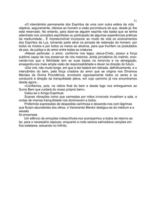 51
     «O intercâmbio permanente dos Espíritos de uma com outra esfera da vida
objetiva, seguramente, oferece ao homem a visão porvindoura do que, desde já, lhe
está reservado. No entanto, para dizer-se alguém espírita não basta que se tenha
adentrado nos conceitos espiritistas ou participado de algumas experiências práticas
da mediunidade... É imprescindível incorporar ao modo de vida os ensinamentos
dos Espíritos da Luz, tomando parte ativa na jornada de redenção do homem, por
todos os modos e por todos os meios ao alcance, para que triunfem os postulados
da paz, da justiça e do amor entre todas as criaturas.
     «Nesse particular, o amor, conforme nos legou Jesus-Cristo, possui a força
sublime capaz de nos preservar de nós mesmos, ainda jornaleiros do instinto, ensi-
nando-nos que a felicidade tem as suas bases na renúncia e na abnegação,
ensejando-nos mais ampla visão de responsabilidade e dever na direção do futuro.
     «Dia virá, não muito longe, em que a dor baterá em retirada, definitivamente, e o
intercâmbio do bem, pela força criadora do amor que se origina nos Dínamos
Mentais da Divina Providência, envolverá vigorosamente todos os seres e os
conduzirá à direção da tranquilidade plena, em cujo caminho já nos encontramos
desde agora...
     «Confiemos, pois, na vitória final do bem e desde logo nos entreguemos ao
Sumo Bem que cuidará do nosso próprio bem».
     Calou-se o Amigo Espiritual.
     Suaves vibrações como que carreadas por mãos invisíveis invadiram a sala, e
ondas de imensa tranquilidade nos dominavam a todos.
     Proferindo expressões de despedida carinhosa e deixando-nos com lágrimas
que fluíam abundantes dos olhos, o Venerando Mentor desligou-se do médium e a
sessão
foi encerrada
     Um silêncio de emoções indescritíveis nos acompanhou a todos de retorno ao
lar, para o necessário repouso, enquanto a noite serena salmodiava canções em
fios estelares, estuando no Infinito.
 