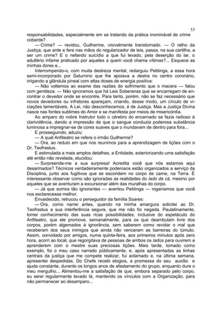 53
responsabilidades, especialmente em se tratando da prática inominável de crime
cobarde?
     — Crime? — revidou, Guilherme, visívelmente transtornado. — O relho da
Justiça, que arde e fere nas mãos do regularizador de leis, passa, na sua cartilha, a
ser um crime? E o nefando suicídio a que fui levado, pela deserção do lar, o
adultério infame praticado por aqueles a quem você chama vítimas?... Esquece as
minhas dores e...
     Interrompendo-o, com muita destreza mental, redarguiu Petitinga, a essa hora
semi-incorporado por Saturnino que lhe apoiava a destra no centro coronário,
irrigando a glândula pineal com altas doses de energia positiva:
     — Não voltemos ao exame das razões do sofrimento que o macera — falou
com gentileza. — Não ignoramos que há Leis Soberanas que se encarregam de en-
contrar o devedor onde se encontre. Para tanto, porém, não se faz necessário que
novos devedores ou infratores apareçam, criando, desse modo, um círculo de vi-
ciações lamentáveis. A Lei, não desconhecemos, é de Justiça. Mas a Justiça Divina
nasce nas fontes sublimes do Amor e se manifesta por meios de misericórdia.
     Ao amparo do nobre Instrutor todo o cérebro do encarnado se fazia radioso à
clarividência, dando a impressão de que o sangue conduzia poderosa substância
luminosa a impregnar-se de cores suaves que o inundavam de dentro para fora...
     E prosseguindo, aduziu:
     — A qual Anfiteatro se refere o irmão Guilherme?
     — Ora, ao reduto em que nos reunimos para a aprendizagem de lições com o
Dr. Teofrastus.
     E estimulada a mais amplos detalhes, a Entidade, exteriorizando uma satisfação
até então não revelada, elucidou:
     — Surpreende-me a sua surpresa! Acredita você que nós estamos aqui
desarmados? Técnicos verdadeiramente poderosos estão organizados a serviço da
Disciplina, junto aos fugitivos que se escondem no corpo de carne, na Terra. É
interessante observar como são ignoradas as realidades do lado de cá, mesmo por
aqueles que se aventuram a excursionar além das muralhas do corpo.
     — Já que somos tão ignorantes — aventou Petitinga — rogaríamos que você
nos esclarecesse melhor.
     Envaidecido, retrucou o perseguidor da família Soares:
     — Ora, como narrei antes, quando na minha amargura solicitei ao Dr.
Teofrastus a sua interferência segura, que me não foi negada. Paulatinamente,
tomei conhecimento das suas ricas possibilidades, inclusive do espetáculo do
Anfiteatro, que ele promove, semanalmente, para os que deambulam livre dos
corpos, porém algemados à ignorância, sem saberem como revidar o mal que
receberam dos seus inimigos que ainda não venceram as barreiras do túmulo.
Assim, convidado por amigos, numa quinta-feira, aos primeiros minutos após zero
hora, acorri ao local, que regorgitava de pessoas de ambos os lados para ouvirem e
aprenderem com o mestre suas preciosas lições. Mais tarde, tomado como
exemplo, foi o meu caso narrado püblicamente, e, após apresentadas as linhas
centrais da justiça que me compete realizar, fui aclamado e, na última semana,
apresentei despedidas. Do Chefe recebi elogios, a promessa do seu auxílio e
ajuda constante, durante os longos anos de afastamento do grupo, enquanto dure o
meu mergulho... Alimentou-me a satisfação de que, embora separado pelo corpo,
eu serei regularmente levado lá, mantendo os vínculos com a Organização, para
não permanecer ao desamparo...
 