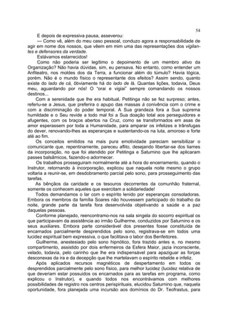54
     E depois de expressiva pausa, asseverou:
     — Como vê, além do meu caso pessoal, conduzo agora a responsabilidade de
agir em nome dos nossos, que vêem em mim uma das representações dos vigilan-
tes e defensores da verdade.
     Estávamos estarrecidos!
     Como não poderia ser legítimo o depoimento de um membro ativo da
Organização? Não havia dúvidas, sim, eu pensava. No entanto, como entender um
Anfiteatro, nos moldes dos da Terra, a funcionar além do túmulo? Havia lógica,
porém. Não é o mundo físico o representante dos efeitos? Assim sendo, quanto
existe do lado de cá, ôbviamente há do lado de lá. Quantas lições, todavia, Deus
meu, aguardando por nós! O “orai e vigiai” sempre comandando os nossos
destinos...
     Com a serenidade que lhe era habitual, Petitinga não se fez surpreso; antes,
referiu-se a Jesus, que preferira o apupo das massas à conivência com o crime e
com a discriminação do poder temporal. A Sua grandeza fora a Sua suprema
humildade e o Seu revide a todo mal foi a Sua doação total aos perseguidores e
afugentes, com os braços abertos na Cruz, como se transformados em asas de
amor esperassem por toda a Humanidade, para amparar os infelizes e trânsfugas
do dever, renovando-lhes as esperanças e sustentando-os na luta, amoroso e forte
até ao fim.
     Os conceitos emitidos na mais pura emotividade pareciam sensibilizar o
comunicante que, repentinamente, pareceu aflito, desejando libertar-se dos liames
da incorporação, no que foi atendido por Petitinga e Saturnino que lhe aplicaram
passes balsâmicos, fazendo-o adormecer.
     Os trabalhos prosseguiram normalmente até a hora do encerramento, quando o
Instrutor, retornando à incorporação, explicou que naquela noite mesmo o grupo
voltaria a reunir-se, em desdobramento parcial pelo sono, para prosseguimento das
tarefas.
    As bênçãos da caridade e os tesouros decorrentes da comunhão fraternal,
somente os conhecem aqueles que exercitam a solidariedade!
    Todos demandamos o lar com o espírito lenido por esperanças consoladoras.
Embora os membros da família Soares não houvessem participado do trabalho da
noite, grande parte da tarefa fora desenvolvida objetivando a saúde e a paz
daquelas pessoas.
     Conforme planejado, reencontramo-nos na sala singela do socorro espiritual os
que participavam da assistência ao irmão Guilherme, conduzidos por Saturnino e os
seus auxiliares. Embora parte considerável dos presentes fosse constituída de
encarnados parcialmente desprendidos pelo sono, registrava-se em todos uma
lucidez espiritual bem expressiva, o que facilitava o labor dos Benfeitores.
     Guilherme, anestesiado pelo sono hipnótico, fora trazido antes e, no mesmo
compartimento, assistido por dois enfermeiros da Esfera Maior, jazia inconsciente,
velado, todavia, pelo carinho que lhe era indispensável para apaziguar as forças
desconexas da ira e da decepção que lhe martelavam o espírito rebelde e infeliz.
     Após aplicados recursos magnéticos de despertamento em todos os
desprendidos parcialmente pelo sono físico, para melhor lucidez (lucidez relativa de
que deveriam estar possuidos os encarnados para as tarefas em programa, como
explicou o Instrutor), e quando todos nos encontrávamos com melhores
possibilidades de registro nos centros perispirituais, elucidou Saturnino que, naquela
oportunidade, fora planejada uma incursão aos domínios do Dr. Teofrastus, para
 