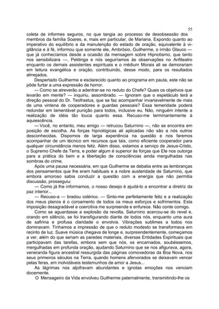55
coleta de informes seguros, no que tangia ao processo de desobsessão dos
membros da família Soares, e, mais em particular, de Mariana. Expondo quanto ao
imperativo do equilíbrio e da manutenção do estado de oração, equivalente à vi-
gilância e à fé, informou que somente ele, Ambrósio, Guilherme, o irmão Glauco —
que já conhecíamos desde a ocasião da mensagem sobre Hipnotismo, que tanto
nos sensibilizara —, Petitinga e nós seguiríamos às observações no Anfiteatro
enquanto os demais assistentes espirituais e o médium Morais ali se demorariam
em leitura evangélica e oração, contribuindo, desse modo, para os resultados
almejados.
    Despertado Guilherme e esclarecido quanto ao programa em pauta, este não se
pôde furtar a uma expressão de horror.
    — Como se atreverão a adentrar-se no reduto do Chefe? Quais os objetivos que
levarão em mente? — inquiriu, assombrado. — Ignoram que o espetáculo terá a
direção pessoal do Dr. Teofrastus, que se faz acompanhar invariavelmente de mais
de uma vintena de cooperadores e guardas pessoais? Essa temeridade poderá
redundar em lamentável punição para todos, inclusive eu. Não, ninguém intente a
realização de idéia tão louca quanto essa. Recuso-me terminantemente à
aquiescência.
    — Você, no entanto, meu amigo — retrucou Saturnino —, não se encontra em
posição de escolha. As forças hipnológicas ali aplicadas não são a nós outros
desconhecidas. Dispomos de larga experiência na questão e nos faremos
acompanhar de um técnico em recursos que tais, como eficiente cooperador para
qualquer circunstância menos feliz. Além disso, estamos a serviço de Jesus-Cristo,
o Supremo Chefe da Terra, e poder algum é superior às forças que Ele nos outorga
para a prática do bem e a libertação de consciências ainda mergulhadas nas
sombras do crime.
     Após uma pausa necessária, em que Guilherme se debatia entre as lembranças
dos pensamentos que lhe eram habituais e a nobre austeridade de Saturnino, que
embora amoroso sabia conduzir a questão com a energia que não permitia
discussão, prosseguiu:
     — Como já lhe informamos, o nosso desejo é ajudá-lo a encontrar a diretriz da
paz interior...
     — Recuso-a — bradou colérico. — Sinto-me perfeitamente feliz e a realização
dos meus planos é o coroamento de todos os meus esforços e sofrimentos. Esta
imposição desagradável e coercitiva me surpreende e enfurece. Não conte comigo.
     Como se aguardasse a explosão da revolta, Saturnino acercou-se do revel e,
orando em silêncio, se foi transfigurando diante de todos nós, enquanto uma aura
de safirina e profusa claridade o envolvia. Vibrações sublimes a todos nos
dominavam. Tínhamos a impressão de que o reduto modesto se transformava em
recinto de luz. Suave música chegava de longe e, surpreendentemente, começamos
a ver, além do que seriam as paredes materiais, diversas Entidades Espirituais que
participavam das tarefas, embora sem que nós, os encarnados, soubéssemos,
mergulhadas em profunda oração, ajudando Saturnino que se nos afigurava, agora,
veneranda figura ancestral ressurgida das páginas comovedoras da Boa Nova, nos
seus primeiros séculos na Terra, quando homens afervorados se deixavam vencer
pelas feras, em inolvidáveis testemunhos de amor a Jesus...
     As lágrimas nos aljofravam abundantes e ignotas emoções nos venciam
docemente.
     O Mensageiro da Vida envolveu Guilherme paternalmente, transmitindo-lhe os
 