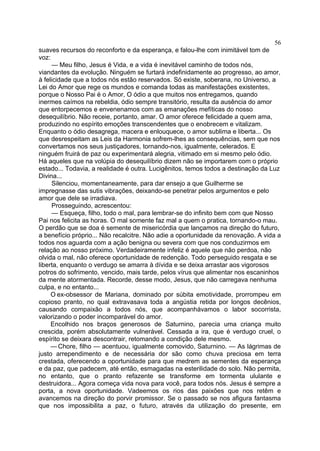 56
suaves recursos do reconforto e da esperança, e falou-lhe com inimitável tom de
voz:
     — Meu filho, Jesus é Vida, e a vida é inevitável caminho de todos nós,
viandantes da evolução. Ninguém se furtará indefinidamente ao progresso, ao amor,
à felicidade que a todos nós estão reservados. Só existe, soberana, no Universo, a
Lei do Amor que rege os mundos e comanda todas as manifestações existentes,
porque o Nosso Pai é o Amor, O ódio a que muitos nos entregamos, quando
inermes caímos na rebeldia, ódio sempre transitório, resulta da ausência do amor
que entorpecemos e envenenamos com as emanações mefíticas do nosso
desequilíbrio. Não receie, portanto, amar. O amor oferece felicidade a quem ama,
produzindo no espírito emoções transcendentes que o enobrecem e vitalizam.
Enquanto o ódio desagrega, macera e enlouquece, o amor sublima e liberta... Os
que desrespeitam as Leis da Harmonia sofrem-lhes as consequências, sem que nos
convertamos nos seus justiçadores, tornando-nos, igualmente, celerados. E
ninguém fruirá de paz ou experimentará alegria, vitimado em si mesmo pelo ódio.
Há aqueles que na volúpia do desequilíbrio dizem não se importarem com o próprio
estado... Todavia, a realidade é outra. Lucigênitos, temos todos a destinação da Luz
Divina...
     Silenciou, momentaneamente, para dar ensejo a que Guilherme se
impregnasse das sutis vibrações, deixando-se penetrar pelos argumentos e pelo
amor que dele se irradiava.
     Prosseguindo, acrescentou:
     — Esqueça, filho, todo o mal, para lembrar-se do infinito bem com que Nosso
Pai nos felicita as horas. O mal somente faz mal a quem o pratica, tornando-o mau.
O perdão que se doa é semente de misericórdia que lançamos na direção do futuro,
a benefício próprio... Não recalcitre. Não adie a oportunidade da renovação. A vida a
todos nos aguarda com a ação benigna ou severa com que nos conduzirmos em
relação ao nosso próximo. Verdadeiramente infeliz é aquele que não perdoa, não
olvida o mal, não oferece oportunidade de redenção. Todo perseguido resgata e se
liberta, enquanto o verdugo se amarra à dívida e se deixa arrastar aos vigorosos
potros do sofrimento, vencido, mais tarde, pelos vírus que alimentar nos escaninhos
da mente atormentada. Recorde, desse modo, Jesus, que não carregava nenhuma
culpa, e no entanto...
     O ex-obsessor de Mariana, dominado por súbita emotividade, prorrompeu em
copioso pranto, no qual extravasava toda a angústia retida por longos decênios,
causando compaixão a todos nós, que acompanhávamos o labor socorrista,
valorizando o poder incomparável do amor.
     Encolhido nos braços generosos de Saturnino, parecia uma criança muito
crescida, porém absolutamente vulnerável. Cessada a ira, que é verdugo cruel, o
espírito se deixara descontrair, retomando a condição dele mesmo.
     — Chore, filho — acentuou, igualmente comovido, Saturnino. — As lágrimas de
justo arrependimento e de necessária dor são como chuva preciosa em terra
crestada, oferecendo a oportunidade para que medrem as sementes da esperança
e da paz, que padecem, até então, esmagadas na esterilidade do solo. Não permita,
no entanto, que o pranto refazente se transforme em tormenta ululante e
destruidora... Agora começa vida nova para você, para todos nós. Jesus é sempre a
porta, a nova oportunidade. Vadeemos os rios das paixões que nos retêm e
avancemos na direção do porvir promissor. Se o passado se nos afigura fantasma
que nos impossibilita a paz, o futuro, através da utilização do presente, em
 