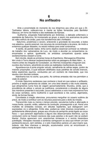 59
                                   6
                              No anfiteatro

       Ante a proximidade do momento de nos dirigirmos aos sítios em que o Dr.
Teofrastus labora, voltavam-nos à mente as lições fornecidas pelo Benfeitor
Glaucus, em torno da história e das realidades da hipnose.
       Guilherme, amparado fraternalmente por Ambrósio, o delicado enfermeiro e
assistente de Saturnino, foi incorporado ao grupo, e assim nos acercamos da porta
do velho edifício da União, para nos transferirmos até o Anfiteatro.
      Saturnino, prestimoso e severo, antevendo a gravidade da excursão, a todos
nos adestrou, quanto possível, nos recursos da concentração e da prece, de modo a
evitarmos qualquer desastre, no reduto inditoso para onde rumávamos.
     A tarefa, de grande realce, tinha como objetivo essencial conhecer os métodos
de trabalho dos «adversários da Luz», de modo a elucidar os companheiros re-
encarnados e aplicar, igualmente, os antídotos compatíveis quando estes
esclarecimentos viessem a lume.
     Sem dúvida, desde as primeiras horas do Espiritismo, Mensageiros Eficientes
têm vindo à Terra oferecer esclarecimentos sobre as paisagens do Mais Além... e,
mesmo antes da chegada do Consolador, os informes incessantes chegavam aos
ouvidos dos homens, advertindo-os sobre as realidades insofismáveis da vida.
     Aguardava-nos à porta singular veículo, semelhante às velhas seges, porém de
maiores proporções, à qual estavam atrelhados duas parelhas de corcéis brancos,
belos espécimes equinos, conduzidos por um cocheiro de meia-idade, que nos
saudou com discreta cortesia.
     Adentramo-nos no coche, que partiu. As cortinas arreadas não nos permitiam a
visão do exterior.
     O irmão Saturnino esclareceu que conhecia o local em que estava o anfiteatro,
próximo à região pantanosa da cidade, em uma área deserta e não muito distante,
que atingiríamos numa hora de viagem aproximadamente. Elucidou, ainda, que a
providência de utilizar o veículo se justificava, considerando a situação de alguns
dos membros presentes à excursão, pouco adestrados a voos mais expressivos fora
do corpo somático, como Guilherme e qual acontecia a nós outros, algemados,
ainda, às formas físicas.
     Convidados à oração silenciosa, procuramos mergulhar no oceano sublime da
prece, de modo a contribuir com os recursos possíveis para o êxito da missão.
     Transcorrido mais ou menos o tempo previsto, escutamos bulha e altercação à
nossa frente, quando, então, saltamos da condução, prosseguindo a pé. Havia uma
multidão de entidades viciosas, em atitudes repelentes, que dialogavam com
expressões vis e ultrajantes. Entre elas, podiam-se notar diversos encarnados —
perfeitamente diferençáveis, graças aos vínculos do perispírito ainda ligado ao corpo
físico — que pareciam algemados a alguns dos desencarnados libertinos, que os
conduziam como se fossem escravos das suas paixões e de quem não se podiam
libertar. Outros apareciam com carantonhas simiescas e o recinto tresandava
putrefação. Vibrações viscosas e sombrias carregavam os céus que tinham um tom
pardacento-escuro, sem estrelas, e o solo miasmático parecia um paul insano que,
todavia, não lhes chamava a atenção, acostumados como se encontravam à
paisagem triste e morta do local.
 