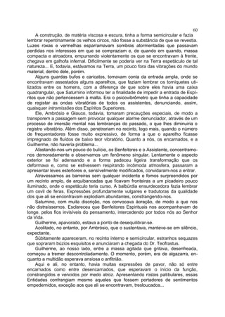60
     A construção, de matéria viscosa e escura, tinha a forma semicircular e fazia
lembrar repentinamente os velhos circos, não fosse a substância de que se revestia.
Luzes roxas e vermelhas esparramavam sombras atormentadas que passavam
perdidas nos interesses em que se compraziam e, de quando em quando, massa
compacta e atroadora, empurrando violentamente os que se encontravam à frente,
chegava em galhofa infernal. Dificilmente se poderia ver na Terra espetáculo de tal
natureza... E, todavia, estávamos na Terra, um pouco fora das vibrações do mundo
material, dentro dele, porém.
     Alguns guardas bufos e caricatos, tomavam conta da entrada ampla, onde se
encontravam assestados alguns aparelhos, que faziam lembrar os torniquetes uti-
lizados entre os homens, com a diferença de que sobre eles havia uma caixa
quadrangular, que Saturnino informou ter a finalidade de impedir a entrada de Espí-
ritos que não pertencessem à malta. Era o psicovibrômetro que tinha a capacidade
de registar as ondas vibratórias de todos os assistentes, denunciando, assim,
quaisquer intromissões dos Espíritos Superiores.
     Ele, Ambrósio e Glauco, todavia, tomaram precauções especiais, de modo a
transporem a passagem sem provocar qualquer alarme denunciador, através de um
processo de imersão mental nas lembranças do passado, o que lhes diminuiria o
registro vibratório. Além disso, penetrariam no recinto, logo mais, quando o número
de frequentadores fosse muito expressivo, de forma a que o aparelho ficasse
impregnado de fluídos de baixo teor vibratório. Quanto a nós, os encarnados, e a
Guilherme, não haveria problema...
     Afastando-nos um pouco do bulício, os Benfeitores e o Assistente, concentramo-
nos demoradamente e observamos um fenômeno singular. Lentamente o aspecto
exterior se foi adensando e a forma padeceu ligeira transformação que os
deformava e, como se estivessem respirando incômoda atmosfera, passaram a
apresentar leves estertores e, sensívelmente modificados, convidaram-nos a entrar.
     Atravessamos as barreiras sem qualquer incidente e fomos surpreendidos por
um recinto amplo, de arquibancadas que ficavam fronteiras a um picadeiro pouco
iluminado, onde o espetáculo teria curso. A balbúrdia ensurdecedora fazia lembrar
um covil de feras. Expressões profundamente vulgares e tradutoras da qualidade
dos que ali se encontravam explodiam abundantes, constrangendo-nos.
     Saturnino, com muita discrição, nos convocava àoração, de modo a que nos
não distraíssemos. Esclareceu que Benfeitores Espirituais nos acompanhavam de
longe, pelos fios invisíveis do pensamento, intercedendo por todos nós ao Senhor
da Vida.
     Guilherme, apavorado, estava a ponto de desequilibrar-se.
     Acolitado, no entanto, por Ambrósio, que o sustentava, manteve-se em silêncio,
expectante.
     Sübitamente apareceram, no recinto interno e semicircular, estranhos sequazes
que sopraram búzios esquisitos e anunciaram a chegada do Dr. Teofrastus.
     Guilherme, ao nosso lado, entre a massa agitada que gritava, desenfreada,
começou a tremer descontroladamente. O momento, porém, era de algazarra, en-
quanto a multidão esperava ansiosa o anfitrião.
     Aqui e ali, no entanto, havia muitas expressões de pavor, não só entre
encarnados como entre desencarnados, que esperavam o início da função,
constrangidos e vencidos por medo atroz. Apresentando rostos patibulares, essas
Entidades confrangiam mesmo aqueles que fossem portadores de sentimentos
empedernidos, exceção aos que ali se encontravam, tresloucados...
 