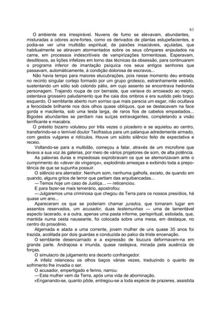 61
    O ambiente era irrespirável. Nuvens de fumo se elevavam, abundantes,
misturadas a odores acre-fortes, como os derivados de plantas estupefacientes, e
podia-se ver uma multidão espiritual, de paixões insaciáveis, açuladas, que
habitualmente se atiravam atormentados sobre os seus cômpares enjaulados na
carne, em processos indescritíveis de vampirizações tormentosas. Esperavam,
desditosos, as lições infelizes em torno das técnicas da obsessão, para continuarem
o programa inferior de imantação psíquica nos seus antigos senhores que
passavam, automàticamente, à condição dolorosa de escravos...
    Não havia tempo para maiores elucubrações, pois nesse momento deu entrada
no recinto singular cortejo formado por um grupo grotesco, estranhamente vestido,
sustentando um sólio sob colorido pálio, em cujo assento se encontrava hedionda
personagem. Trajando roupa de cor berraste, que variava do arroxeado ao negro,
ostentava grosseiro paludamento que lhe caia dos ombros e era sustido pelo braço
esquerdo. O semblante aberto num sorriso que mais parecia um esgar, não ocultava
a ferocidade brilhante nos dois olhos quase oblíquos, que se destacavam na face
gorda e macilenta, sob uma testa larga, de raros fios de cabelos empastados...
Bigodes abundantes se perdiam nas suíças extravagantes, completando a visão
terrificante e macabra.
    O préstito bizarro voluteou por três vezes o picadeiro e se aquietou ao centro,
transferindo-se o temível doutor Teofrastus para um palanque adredemente armado,
com gestos vulgares e ridículos. Houve um súbito silêncio feito de expectativa e
receio.
     Voltando-se para a multidão, começou a falar, através de um microfone que
levava a sua voz às galerias, por meio de vários projetores de som, de alta potência.
     As palavras duras e impiedosas exprobravam os que se atemorizavam ante o
cumprimento do «dever da vingança», explodindo ameaças e exibindo toda a prepo-
tência de que se supunha possuir.
     O silêncio era aterrador. Nenhum som, nenhuma galhofa, exceto, de quando em
quando, alguns gritos de terror que partiam das arquibancadas...
     — Temos hoje um caso de Justiça... — reticenciou.
     E para fazer-se mais temerário, apostrofou:
     — Julgaremos uma criminosa que chegou da Terra para os nossos presídios, há
quase um ano...
     Apareceram os que se poderiam chamar jurados, que tomaram lugar em
assentos reservados, um acusador, duas testemunhas — uma de lamentável
aspecto Iacerado, e a outra, apenas uma pasta informe, perispiritual, estiolada, que,
mantida numa cesta nauseante, foi colocada sobre uma mesa, em destaque, no
centro do proscênio.
     Algemada e atada a uma corrente, jovem mulher de uns quase 35 anos foi
trazida, acolitada por dois guardas e conduzida ao palco da triste encenação.
     O semblante desencarnado e a expressão de loucura deformavam-na em
grande parte. Andrajosa e imunda, quase rastejava, minada pela ausência de
forças.
     O simulacro de julgamento era decerto confrangedor.
     A infeliz relanceou os olhos baços várias vezes, traduzindo o quanto de
sofrimento lhe invadia o ser.
     O acusador, empertigado e ferino, narrou:
     — Esta mulher vem da Terra, após uma vida de abominação.
     «Enganando-se, quanto pôde, entregou-se a toda espécie de prazeres, assistida
 