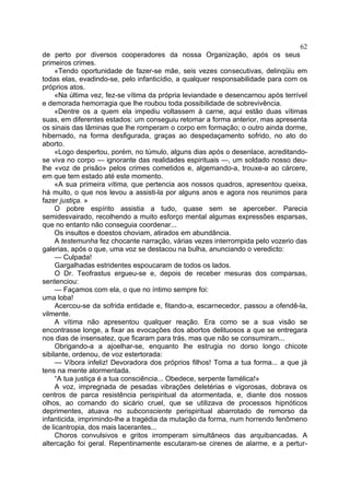 62
de perto por diversos cooperadores da nossa Organização, após os seus
primeiros crimes.
     «Tendo oportunidade de fazer-se mãe, seis vezes consecutivas, delinqüiu em
todas elas, evadindo-se, pelo infanticídio, a qualquer responsabilidade para com os
próprios atos.
     «Na última vez, fez-se vítima da própria leviandade e desencarnou após terrível
e demorada hemorragia que lhe roubou toda possibilidade de sobrevivência.
     «Dentre os a quem ela impediu voltassem à carne, aqui estão duas vítimas
suas, em diferentes estados: um conseguiu retomar a forma anterior, mas apresenta
os sinais das lâminas que lhe romperam o corpo em formação; o outro ainda dorme,
hibernado, na forma desfigurada, graças ao despedaçamento sofrido, no ato do
aborto.
     «Logo despertou, porém, no túmulo, alguns dias após o desenlace, acreditando-
se viva no corpo — ignorante das realidades espirituais —, um soldado nosso deu-
lhe «voz de prisão» pelos crimes cometidos e, algemando-a, trouxe-a ao cárcere,
em que tem estado até este momento.
     «A sua primeira vítima, que pertencia aos nossos quadros, apresentou queixa,
há muito, o que nos levou a assisti-la por alguns anos e agora nos reunimos para
fazer justiça. »
     O pobre espírito assistia a tudo, quase sem se aperceber. Parecia
semidesvairado, recolhendo a muito esforço mental algumas expressões esparsas,
que no entanto não conseguia coordenar...
     Os insultos e doestos choviam, atirados em abundância.
     A testemunha fez chocante narração, várias vezes interrompida pelo vozerio das
galerias, após o que, uma voz se destacou na bulha, anunciando o veredicto:
     — Culpada!
     Gargalhadas estridentes espoucaram de todos os lados.
     O Dr. Teofrastus ergueu-se e, depois de receber mesuras dos comparsas,
sentenciou:
     — Façamos com ela, o que no íntimo sempre foi:
uma loba!
     Acercou-se da sofrida entidade e, fitando-a, escarnecedor, passou a ofendê-la,
vilmente.
     A vítima não apresentou qualquer reação. Era como se a sua visão se
encontrasse longe, a fixar as evocações dos abortos delituosos a que se entregara
nos dias de insensatez, que ficaram para trás, mas que não se consumiram...
     Obrigando-a a ajoelhar-se, enquanto lhe estrugia no dorso longo chicote
sibilante, ordenou, de voz estertorada:
     — Víbora infeliz! Devoradora dos próprios filhos! Toma a tua forma... a que já
tens na mente atormentada.
     “A tua justiça é a tua consciência... Obedece, serpente famélica!»
     A voz, impregnada de pesadas vibrações deletérias e vigorosas, dobrava os
centros de parca resistência perispiritual da atormentada, e, diante dos nossos
olhos, ao comando do sicário cruel, que se utilizava de processos hipnóticos
deprimentes, atuava no subconsciente perispiritual abarrotado de remorso da
infanticida, imprimindo-lhe a tragédia da mutação da forma, num horrendo fenômeno
de licantropia, dos mais lacerantes...
     Choros convulsivos e gritos irromperam simultâneos das arquibancadas. A
altercação foi geral. Repentinamente escutaram-se cirenes de alarme, e a pertur-
 