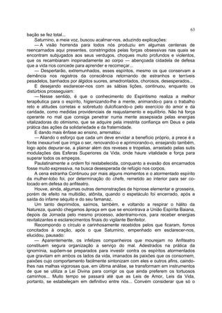63
bação se fez total...
     Saturnino, a meia voz, buscou acalmar-nos, aduzindo explicações:
     — A visão horrenda para todos nós produziu em algumas centenas de
reencarnados aqui presentes, constringidos pelas forças obsessivas nas quais se
encontram subjugados aos seus verdugos, choques muito profundos e violentos,
que os recambiaram inopinadamente ao corpo — abençoada cidadela de defesa
que a vida nos concede para aprender e recomeçar...
     — Despertarão, extremunhados, esses espíritos, mesmo os que conservam a
demência nos registros da consciência retornando de estranhos e terríveis
pesadelos, banhados por álgidos suores, amedrontados, chorosos, desesperados...
     E desejando esclarecer-nos com as sábias lições, continuou, enquanto os
distúrbios prosseguiam:
     — Nesse sentido, é que o conhecimento do Espiritismo realiza a melhor
terapêutica para o espírito, higienizando-lhe a mente, animando-o para o trabalho
reto e atitudes corretas e sobretudo dulcificando-o pelo exercício do amor e da
caridade, como medidas providenciais de reajustamento e equilíbrio. Não há força
operante no mal que consiga penetrar numa mente assepsiada pelas energias
vitalizadoras do otimismo, que se adquire pela irrestrita confiança em Deus e pela
prática das ações da solidariedade e da fraternidade.
     E dando mais ênfase ao ensino, arrematou:
     — Aliando o esforço que cada um deve envidar a benefício próprio, a prece é a
fonte inexaurível que irriga o ser, renovando-o e aprimorando-o, ensejando também,
logo após depurar-se, a plainar além dos reveses e tropelias, arrastado pelas sutis
modulações das Esferas Superiores da Vida, onde haure vitalidade e força para
superar todos os empeços.
     Paulatinamente a ordem foi restabelecida, conquanto a evasão dos encarnados
fosse muito expressiva, na busca desesperada de refúgio nos corpos.
     A cena estranha Continuou por mais alguns momentos e o atormentado espírito
da mulher-lobo foi, por determinação do chefe, remetido ao interior para ser co-
locado em defesa do anfiteatro.
     Houve, ainda, algumas outras demonstrações de hipnose elementar e grosseira,
porém de efeito na multidão, atônita, quando o espetáculo foi encerrado, após a
saída do infame séquito e do seu famanaz.
     Um tanto deprimidos, saímos, também, e voltando a respirar o hálito da
Natureza, quando chegamos àpraça em que se encontrava a União Espírita Baiana,
depois da Jornada pelo mesmo processo, adentramo-nos, para receber energias
revitalizantes e esclarecimentos finais do vigilante Benfeitor.
     Recompondo o círculo e carinhosamente recebidos pelos que ficaram, fomos
concitados à oração, após o que Saturnino, empenhado em esclarecer-nos,
elucidou, pausado:
     — Aparentemente, os infelizes companheiros que mourejam no Anfiteatro
constituem segura organização a serviço do mal. Adestrados na prática da
ignomínia, supõem-se preparados para investir contra os espíritos atormentados
que gravitam em ambos os lados da vida, imanados às paixões que os consomem,
paixões cujo comportamento facilmente sintonizam com eles e outros afins, caindo-
lhes nas malhas vigorosas que, em última análise, se transformam em instrumentos
de que se utiliza a Lei Divina para corrigir os que ainda preferem os tortuosos
caminhos... Muito tempo se passará até que as Leis de Amor, Leis da Vida,
portanto, se estabeleçam em definitivo entre nós... Convém considerar que só o
 