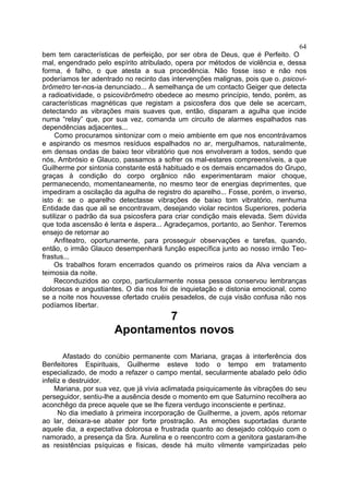 64
bem tem características de perfeição, por ser obra de Deus, que é Perfeito. O
mal, engendrado pelo espírito atribulado, opera por métodos de violência e, dessa
forma, é falho, o que atesta a sua procedência. Não fosse isso e não nos
poderíamos ter adentrado no recinto das intervenções malignas, pois que o. psicovi-
brômetro ter-nos-ia denunciado... À semelhança de um contacto Geiger que detecta
a radioatividade, o psicovibrômetro obedece ao mesmo princípio, tendo, porém, as
características magnéticas que registam a psicosfera dos que dele se acercam,
detectando as vibrações mais suaves que, então, disparam a agulha que incide
numa “relay” que, por sua vez, comanda um circuito de alarmes espalhados nas
dependências adjacentes...
     Como procuramos sintonizar com o meio ambiente em que nos encontrávamos
e aspirando os mesmos resíduos espalhados no ar, mergulhamos, naturalmente,
em densas ondas de baixo teor vibratório que nos envolveram a todos, sendo que
nós, Ambrósio e Glauco, passamos a sofrer os mal-estares compreensíveis, a que
Guilherme por sintonia constante está habituado e os demais encarnados do Grupo,
graças à condição do corpo orgânico não experimentaram maior choque,
permanecendo, momentaneamente, no mesmo teor de energias deprimentes, que
impediram a oscilação da agulha de registro do aparelho... Fosse, porém, o inverso,
isto é: se o aparelho detectasse vibrações de baixo tom vibratório, nenhuma
Entidade das que ali se encontravam, desejando violar recintos Superiores, poderia
sutilizar o padrão da sua psicosfera para criar condição mais elevada. Sem dúvida
que toda ascensão é lenta e áspera... Agradeçamos, portanto, ao Senhor. Teremos
ensejo de retornar ao
     Anfiteatro, oportunamente, para prosseguir observações e tarefas, quando,
então, o irmão Glauco desempenhará função específica junto ao nosso irmão Teo-
frastus...
    Os trabalhos foram encerrados quando os primeiros raios da Alva venciam a
teimosia da noite.
    Reconduzidos ao corpo, particularmente nossa pessoa conservou lembranças
dolorosas e angustiantes. O dia nos foi de inquietação e distonia emocional, como
se a noite nos houvesse ofertado cruéis pesadelos, de cuja visão confusa não nos
podíamos libertar.
                              7
                      Apontamentos novos

        Afastado do conúbio permanente com Mariana, graças à interferência dos
Benfeitores Espirituais, Guilherme esteve todo o tempo em tratamento
especializado, de modo a refazer o campo mental, secularmente abalado pelo ódio
infeliz e destruidor.
    Mariana, por sua vez, que já vivia aclimatada psiquicamente às vibrações do seu
perseguidor, sentiu-lhe a ausência desde o momento em que Saturnino recolhera ao
aconchêgo da prece aquele que se lhe fizera verdugo inconsciente e pertinaz.
      No dia imediato à primeira incorporação de Guilherme, a jovem, após retornar
ao lar, deixara-se abater por forte prostração. As emoções suportadas durante
aquele dia, a expectativa dolorosa e frustrada quanto ao desejado colóquio com o
namorado, a presença da Sra. Aurelina e o reencontro com a genitora gastaram-lhe
as resistências psíquicas e físicas, desde há muito vilmente vampirizadas pelo
 