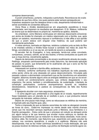 65
comparsa desencarnado.
     A jovem amanheceu, portanto, indisposta e perturbada. Recordava-se de cruéis
pesadelos de que fora vítima, nos quais parecia estar sempre perseguida por
impiedoso assassino que lhe desejava tomar a vida, despertando transtornada e
sendo acometida de constantes delíquios.
     Dona Rosa e Amália desdobravam-se em angustiante assistência à moça
atormentada, sem lograrem os resultados que desejavam. O Sr. Mateus, indiferente
ao drama que se desenrolava no próprio lar, mantinha-se apático, distante...
     Ao entardecer, como Mariana continuasse em doloroso desconserto emocional,
por alvitre de Amália foi chamado um médico relacionado com a família, que, após
aplicar um sedativo, recomendou repouso e confidenciou à mãe aflita a sua opinião
de que a jovem estava com singular crise histérica, da qual poderia sair
mentalmente perturbada.
     A nobre senhora, banhada em lágrimas, redobrou cuidados junto ao leito da filha
e de imediato solicitou a Amália fosse buscar a caridade nas mãos de José Pe-
titinga, convidando-o a vir ao seu lar, em tarefa de socorro e compaixão.
     O servidor fiel do Evangelho, à hora aprazada, tendo-nos antes convidado,
compareceu, conosco, solícito, ao lar dos Soares, e fomos conduzidos ao quarto em
que a moça dormia, visivelmente agitada.
     Depois de demorada concentração e de sincero recolhimento através da oração,
Petitinga, amparado carinhosamente pelo irmão Saturnino, fez demorada aplicação
de passes na jovem, que lentamente se foi acalmando até que o sono se lhe fez
reparador, tranquilizante.
     Interessado em acalmar a família aflita, esclareceu, bondoso:
     — Mariana, conforme verificamos nos trabalhos espirituais da noite passada,
vinha sendo vítima de uma obsessão em grave desenvolvimento. Vinculada pelo
passado culposo a atormentado companheiro que se lhe transformou em adversário
vingador, absorveu durante alguns anos as energias deletérias em que se via envol-
vida, criando um condicionamento psíquico, que, embora desgastando o seu
organismo, lhe servia, também e simultâneamente, de sustentação. Libertada da
constrição perturbadora, conforme acompanhamos durante os trabalhos
desobseøsivos, ressente-se e padece as consequências da falta dos fluídos
pesados...
     E desejando elucidar com mais segurança, acrescentou:
     — É como alguém que, ambientado a uma região de ar viciado, repentinamente
fosse trasladado para um planalto de ar rarefeito e puro, o que produziria natural
sensação de mal-estar, asfixia e tortura.
     Depois de uma pausa mais longa, como se rebuscasse os refolhos da memória,
e inspirado pelo seu Espírito guia, adiu:
     Tenho a impressão de que os labores socorristas da noite se alongaram durante
as horas do sono... Estão-me impressas na mente desde esta manhã diversas
cenas que me recordam serviços espirituais junto a Mariana, seus familiares e o
Espírito perseguidor... Estou certo de que o processo em estudo se alongará ainda
por algum tempo e de que teremos que envidar muitos esforços no sentido de
eqüacionar os problemas que se misturam no drama dessa obsessão, muito carac-
terística, aliás. No momento, vejo Saturnino que, assentindo com gesto peculiar da
cabeça, nos conclama àpaciência, à oração e à vigilância. Mariana não está
desamparada, mas se faz mister carinhosa assistência e muita dedicação, até que
se possa recobrar do doloroso embate, cujo pórtico de libertação somente agora vis-
 