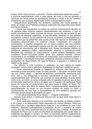 66
lumbra, tendo muito caminho a percorrer. Viremos diàriamente aplicar-lhe passes
e instruí-la espiritualmente como o caso requer, de modo a que ela aprenda a
sintonizar em outras faixas do pensamento espiritual e moral, a fim de contribuir
eficazmente para a própria regeneração íntima e recuperação da saúde.
     Despedindo-se gentilmente dos familiares visitados, sob visível gratidão de
todos, ao chegar à rua Petitinga prosseguiu explicando-me, assumindo essa atitude
que lhe era habitual:
     — Ocorre que despertados os centros da memória subconsciente, Mariana se
vê agredida pelas próprias imagens desequilibrantes que acalentou, e que se
podem transformar em infeliz processo de loucura. Loucos não são somente os que
são vítimas de infecções específicas, os que têm lesões cerebrais, os que sofreram
traumatismo craniano, os que padecem de tumores no cérebro, os esquizofrênicos e
outras tantas que se apresentam sob causas outras. Não apenas os obsidiados por
Entidades desencarnadas. O enfermo mental, classificado em qualquer
nomenclatura, é espírito perseguido em si mesmo, fugitivo das Leis Divinas,
refugiando-se numa organização psíquica que lhe não resiste aos caprichos e se
desborda em alucinações, até à alienação total. Muitas recordações infelizes de
existências passadas podem, repentinamente, assomar à consciência atual,
libertadas dos depósitos da subconsciência, criando estados patológicos muito
complexos. Essas evocações podem tomar dois aspectos distintos: remorso
inconsciente a se manifestar em forma de autopunição, como buscando reparar o
mal praticado, e recordação tormentosa, persistente, gerando a distonia da razão, o
desequilíbrio do discernimento. No caso de Mariana, a segunda é a hipótese que
melhor se lhe ajusta.
     Fez silêncio. A noite convidava à meditação. As ruas calmas da cidade
ensejavam marcha lenta e agradável. Interessado em clarificar o problema, aduziu:
     — Como observamos durante os trabalhos já referidos, que tiveram curso
demorado quando buscamos o leito, na noite passada — dos quais me lembro cada
vez com melhor nitidez —, Mariana se defrontou, parcialmente desdobrada pelo
sono, com o seu antagonista e recordou naturalmente da fuga ao dever, da
responsabilidade pelo sofrimento que acarreta ao atual desafeto, ficando desse
modo vivas, na mente, as cenas revisadas pela necessidade imperiosa que se fazia
do reencontro espiritual da vítima e do algoz, para o impositivo da pacificação. Nada
ocorre em nome de um protecionismo que seria injusto e indigno do Nosso Pai.
Verdugo e vítima são filhos do mesmo Amor, momentaneamente separados por
desconsideração ao dever ou por maneira inditosa de acatar os fatos e
acontecimentos da vida. Daí, a inevitabilidade de uma existência pautada nos
conceitos sempre atuais do Evangelho de Jesus.
     — E terá ela probabilidade de se refazer? — indaguei, interessado.
     Sempre muito sereno, o interlocutor fitou-me com os seus olhos muito claros e
brilhantes, e disse:
     — Como você sabe, Miranda, a Lei é de Amor, sem dúvida; no entanto, também
é de Justiça e de Misericórdia. Muito dependerá da menina Mariana. Falou-nos
Dona Rosa que o esculápio diagnosticara tratar-se o seu problema de uma «crise
histérica», deixando maliciosamente a suspeição de ser o problema de ordem
sexual, que não tenho autoridade técnica do assunto para contestar. Acreditam os
discípulos de Freud, que no sexo se encontram as explicações para quase todos os
problemas que afligem o homem, na Terra. A comunhão afetiva, inegàvelmente,
vazada na excelência do amor, consegue sublime intercâmbio de forças e energias
 
