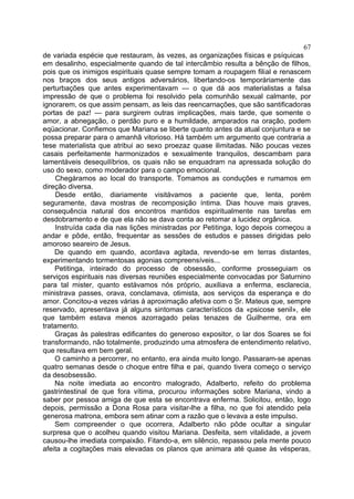 67
de variada espécie que restauram, às vezes, as organizações físicas e psíquicas
em desalinho, especialmente quando de tal intercâmbio resulta a bênção de filhos,
pois que os inimigos espirituais quase sempre tomam a roupagem filial e renascem
nos braços dos seus antigos adversários, libertando-os temporàriamente das
perturbações que antes experimentavam — o que dá aos materialistas a falsa
impressão de que o problema foi resolvido pela comunhão sexual calmante, por
ignorarem, os que assim pensam, as leis das reencarnações, que são santificadoras
portas de paz! — para surgirem outras implicações, mais tarde, que somente o
amor, a abnegação, o perdão puro e a humildade, amparados na oração, podem
eqüacionar. Confiemos que Mariana se liberte quanto antes da atual conjuntura e se
possa preparar para o amanhã vitorioso. Há também um argumento que contraria a
tese materialista que atribui ao sexo proezaz quase ilimitadas. Não poucas vezes
casais perfeitamente harmonizados e sexualmente tranquilos, descambam para
lamentáveis desequilíbrios, os quais não se enquadram na apressada solução do
uso do sexo, como moderador para o campo emocional.
     Chegáramos ao local do transporte. Tomamos as conduções e rumamos em
direção diversa.
     Desde então, diariamente visitávamos a paciente que, lenta, porém
seguramente, dava mostras de recomposição íntima. Dias houve mais graves,
consequência natural dos encontros mantidos espiritualmente nas tarefas em
desdobramento e de que ela não se dava conta ao retomar a lucidez orgânica.
     Instruída cada dia nas lições ministradas por Petitinga, logo depois começou a
andar e pôde, então, frequentar as sessões de estudos e passes dirigidas pelo
amoroso seareiro de Jesus.
    De quando em quando, acordava agitada, revendo-se em terras distantes,
experimentando tormentosas agonias compreensíveis...
    Petitinga, inteirado do processo de obsessão, conforme prosseguiam os
serviços espirituais nas diversas reuniões especialmente convocadas por Saturnino
para tal mister, quanto estávamos nós próprio, auxiliava a enferma, esclarecia,
ministrava passes, orava, conclamava, otimista, aos serviços da esperança e do
amor. Concitou-a vezes várias à aproximação afetiva com o Sr. Mateus que, sempre
reservado, apresentava já alguns sintomas característicos da «psicose senil», ele
que também estava menos azorragado pelas tenazes de Guilherme, ora em
tratamento.
    Graças às palestras edificantes do generoso expositor, o lar dos Soares se foi
transformando, não totalmente, produzindo uma atmosfera de entendimento relativo,
que resultava em bem geral.
    O caminho a percorrer, no entanto, era ainda muito longo. Passaram-se apenas
quatro semanas desde o choque entre filha e pai, quando tivera começo o serviço
da desobsessão.
    Na noite imediata ao encontro malogrado, Adalberto, refeito do problema
gastrintestinal de que fora vítima, procurou informações sobre Mariana, vindo a
saber por pessoa amiga de que esta se encontrava enferma. Solicitou, então, logo
depois, permissão a Dona Rosa para visitar-lhe a filha, no que foi atendido pela
generosa matrona, embora sem atinar com a razão que o levava a este impulso.
    Sem compreender o que ocorrera, Adalberto não pôde ocultar a singular
surpresa que o acolheu quando visitou Mariana. Desfeita, sem vitalidade, a jovem
causou-lhe imediata compaixão. Fitando-a, em silêncio, repassou pela mente pouco
afeita a cogitações mais elevadas os planos que animara até quase às vésperas,
 