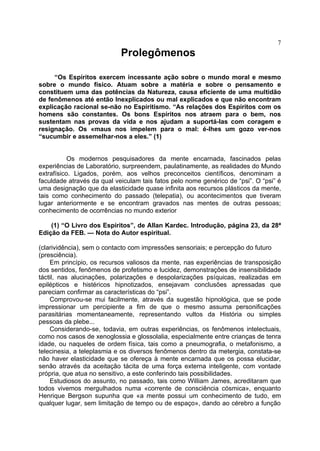 7
                            Prolegômenos

     “Os Espíritos exercem incessante ação sobre o mundo moral e mesmo
sobre o mundo físico. Atuam sobre a matéria e sobre o pensamento e
constituem uma das potências da Natureza, causa eficiente de uma multidão
de fenômenos até então Inexplicados ou mal explicados e que não encontram
explicação racional se-não no Espiritismo. “As relações dos Espíritos com os
homens são constantes. Os bons Espíritos nos atraem para o bem, nos
sustentam nas provas da vida e nos ajudam a suportá-las com coragem e
resignação. Os «maus nos impelem para o mal: é-lhes um gozo ver-nos
“sucumbir e assemelhar-nos a eles.” (1)


           Os modernos pesquisadores da mente encarnada, fascinados pelas
experiências de Laboratório, surpreendem, paulatinamente, as realidades do Mundo
extrafísico. Ligados, porém, aos velhos preconceitos científicos, denominam a
faculdade através da qual veiculam tais fatos pelo nome genérico de “psi”. O “psi” é
uma designação que da elasticidade quase infinita aos recursos plásticos da mente,
tais como conhecimento do passado (telepatia), ou acontecimentos que tiveram
lugar anteriormente e se encontram gravados nas mentes de outras pessoas;
conhecimento de ocorrências no mundo exterior

    (1) “O Livro dos Espíritos”, de Allan Kardec. Introdução, página 23, da 28ª
Edição da FEB. — Nota do Autor espiritual.

(clarividência), sem o contacto com impressões sensoriais; e percepção do futuro
(presciência).
    Em princípio, os recursos valiosos da mente, nas experiências de transposição
dos sentidos, fenômenos de profetismo e lucidez, demonstrações de insensibilidade
táctil, nas alucinações, polarizações e despolarizações psíquicas, realizadas em
epilépticos e histéricos hipnotizados, ensejavam conclusões apressadas que
pareciam confirmar as características do “psi”.
    Comprovou-se mui facilmente, através da sugestão hipnológica, que se pode
impressionar um percipiente a fim de que o mesmo assuma personificações
parasitárias momentaneamente, representando vultos da História ou simples
pessoas da plebe...
    Considerando-se, todavia, em outras experiências, os fenômenos intelectuais,
como nos casos de xenoglossia e glossolalia, especialmente entre crianças de tenra
idade, ou naqueles de ordem física, tais como a pneumografia, o metafonismo, a
telecinesia, a teleplasmia e os diversos fenômenos dentro da metergia, constata-se
não haver elasticidade que se ofereça à mente encarnada que os possa elucidar,
senão através da aceitação tácita de uma força externa inteligente, com vontade
própria, que atua no sensitivo, a este conferindo tais possibilidades.
    Estudiosos do assunto, no passado, tais como William James, acreditaram que
todos vivemos mergulhados numa «corrente de consciência cósmica», enquanto
Henrique Bergson supunha que «a mente possui um conhecimento de tudo, em
qualquer lugar, sem limitação de tempo ou de espaço», dando ao cérebro a função
 