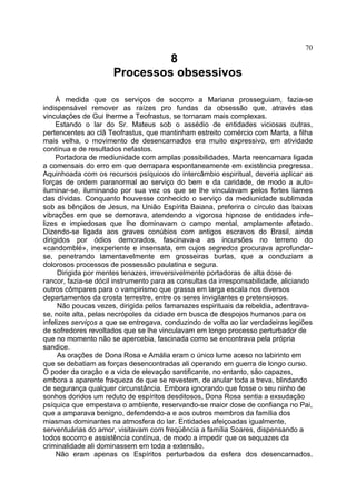 70
                               8
                      Processos obsessivos

     À medida que os serviços de socorro a Mariana prosseguiam, fazia-se
indispensável remover as raízes pro fundas da obsessão que, através das
vinculações de Gui lherme a Teofrastus, se tornaram mais complexas.
     Estando o lar do Sr. Mateus sob o assédio de entidades viciosas outras,
pertencentes ao clã Teofrastus, que mantinham estreito comércio com Marta, a filha
mais velha, o movimento de desencarnados era muito expressivo, em atividade
contínua e de resultados nefastos.
     Portadora de mediunidade com amplas possibilidades, Marta reencarnara ligada
a comensais do erro em que derrapara espontaneamente em existência pregressa.
Aquinhoada com os recursos psíquicos do intercâmbio espiritual, deveria aplicar as
forças de ordem paranormal ao serviço do bem e da caridade, de modo a auto-
iluminar-se, iluminando por sua vez os que se lhe vinculavam pelos fortes liames
das dívidas. Conquanto houvesse conhecido o serviço da mediunidade sublimada
sob as bênçãos de Jesus, na União Espírita Baiana, preferira o círculo das baixas
vibrações em que se demorava, atendendo a vigorosa hipnose de entidades infe-
lizes e impiedosas que lhe dominavam o campo mental, amplamente afetado.
Dizendo-se ligada aos graves conúbios com antigos escravos do Brasil, ainda
dirigidos por ódios demorados, fascinava-a as incursões no terreno do
«candomblé», inexperiente e insensata, em cujos segredos procurava aprofundar-
se, penetrando lamentavelmente em grosseiras burlas, que a conduziam a
dolorosos processos de possessão paulatina e segura.
     Dirigida por mentes tenazes, irreversivelmente portadoras de alta dose de
rancor, fazia-se dócil instrumento para as consultas da irresponsabilidade, aliciando
outros cômpares para o vampirismo que grassa em larga escala nos diversos
departamentos da crosta terrestre, entre os seres invigilantes e pretensiosos.
     Não poucas vezes, dirigida pelos famanazes espirituais da rebeldia, adentrava-
se, noite alta, pelas necrópoles da cidade em busca de despojos humanos para os
infelizes serviços a que se entregava, conduzindo de volta ao lar verdadeiras legiões
de sofredores revoltados que se lhe vinculavam em longo processo perturbador de
que no momento não se apercebia, fascinada como se encontrava pela própria
sandice.
     As orações de Dona Rosa e Amália eram o único lume aceso no labirinto em
que se debatiam as forças desencontradas ali operando em guerra de longo curso.
O poder da oração e a vida de elevação santificante, no entanto, são capazes,
embora a aparente fraqueza de que se revestem, de anular toda a treva, blindando
de segurança qualquer circunstância. Embora ignorando que fosse o seu ninho de
sonhos doridos um reduto de espíritos desditosos, Dona Rosa sentia a exsudação
psíquica que empestava o ambiente, reservando-se maior dose de confiança no Pai,
que a amparava benigno, defendendo-a e aos outros membros da família dos
miasmas dominantes na atmosfera do lar. Entidades afeiçoadas igualmente,
serventuárias do amor, visitavam com freqüência a família Soares, dispensando a
todos socorro e assistência contínua, de modo a impedir que os sequazes da
criminalidade ali dominassem em toda a extensão.
     Não eram apenas os Espíritos perturbados da esfera dos desencarnados.
 