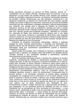 71
Muitos perdulários buscavam os serviços de Marta tentando, através de
conciliábulos com as mentes nefandas, resultados para mil aventuras a que se
afeiçoavam no jogo ilusório das paixões terrenas. Eram pessoas que perderam
objetos de estimação e esperavam encontrar, nos Espíritos, interessados caçadores
de precisão; mulheres amadurecidas que não lobrigaram consorciar-se e que
desejavam transformar os Espíritos em instrumentos dos seus desejos; esposas
infelizes que sofriam a falência do matrimônio, recorrendo ao concurso de entidades
mentirosas que lhes modificassem a paisagem doméstica; criaturas desempregadas
que contavam com solução para a aquisição de trabalho de remuneração
expressiva; escravos do ódio que se acreditavam vitimados por este ou aquele
adversário, solicitando revide e desforço imediato; mentes desvairadas, ancilosadas
pelo vício, rogando solução para problemas complexos... Atendidos no «consultó-
rio» reservado de Marta, que mantinha pequeno casebre para o seu infeliz
comércio, muitas vezes, conquanto a severidade de Dona Rosa, eram recebidos
clientes no próprio lar, em cuja oportunidade apresentava receitas e exigia materiais
para os trabalhos por meio dos quais informava resolver qualquer situação penosa,
liberando de problemas os seus consulentes.
     Portadora de psicofonia sonambúlica atormentada, vidência e audiência
dirigidas por cruéis verdugos desencarnados, a obsidiada vivia relacionada com
Espíritos ociosos que lhe prestavam informes seguros sobre os seus visitadores,
informações essas que surpreendiam agradàvelmente quantos a buscavam,
interesseiros e levianos.
     Sempre ávidos de novidades, sem o interesse de conhecer a realidade da vida
espiritual após a sepultura, as pessoas ainda hoje preferem da realidade espírita
conhecer somente o que consideram fantástico e sobrenatural, teimando
voluntariamente em permanecer no erro.
     Assim se quedavam fascinadas quando a sensitiva lhes explicava os diversos
problemas, pormenorizando detalhes e apresentando soluções fáceis quanto
mágicas para eles. É certo que os Espíritos, conquanto perturbados em si mesmos,
podem fazer incursões no terreno material e informar-se sobre muitas coisas do
plano físico em que se demoram os homens, pois que a morte não lhes arrebatou a
inteligência nem lhes anulou o raciocínio. São capazes, obviamente, de acompanhar
as criaturas, dar-lhes assistência e inteirar-se das ocorrências do caminho humano,
apresentando circunstanciados relatórios, como se houvessem podido, por
sortilégios estranhos, possuir o «dom» do conhecimento. Conseguindo êxito no
primeiro tentame, o da informação, produziam os demais planos verdadeira
consagração nos invigilantes que se comprazem na «lei do menor esforço» e que
ainda se reservam o direito de manter o cativeiro, que, embora desaparecido da
Terra, continua em outros círculos do mundo espiritual em lastimáveis processos.
Ainda hoje é muito comum escutarem-se aqueles que dizem ter «um espírito às
suas ordens», que os ajuda, atendendo-os com «fidelidade de cão».
Invariavelmente se ligam a antigos escravos que a desencarnação não libertou e
que prosseguem, na sua ignorância quanto às realidades da vida, no vicioso
intercâmbio com as consciências da Terra, dominados ou dominadores — o que
também ocorre, modificando-se então o tipo de escravidão que é o predomínio do
desencarnado sobre o encarnado —, quase sempre em profunda perturbação.
Vaidosos, os homens não atentam ao dever da solidariedade nem da caridade,
considerando-se credores de socorros e ajudas que estão muito distantes de
merecer. Asfixiados pelo «eu, dominador, supõem que a vida deve servi-los e que o
 