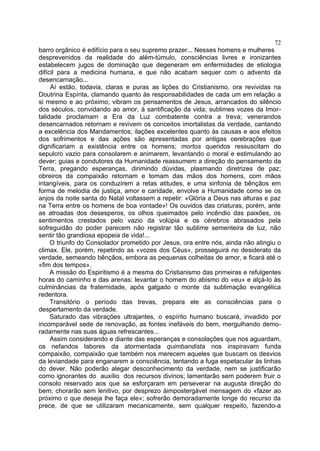 72
barro orgânico é edifício para o seu supremo prazer... Nesses homens e mulheres
desprevenidos da realidade do além-túmulo, consciências livres e ironizantes
estabelecem jugos de dominação que degeneram em enfermidades de etiologia
difícil para a medicina humana, e que não acabam sequer com o advento da
desencarnação...
     Aí estão, todavia, claras e puras as lições do Cristianismo, ora revividas na
Doutrina Espírita, clamando quanto às responsabilidades de cada um em relação a
si mesmo e ao próximo; vibram os pensamentos de Jesus, arrancados do silêncio
dos séculos, convidando ao amor, à santificação da vida; sublimes vozes da Imor-
talidade proclamam a Era da Luz combatente contra a treva; venerandos
desencarnados retornam e revivem os conceitos imortalistas da verdade, cantando
a excelência dos Mandamentos; ilações excelentes quanto às causas e aos efeitos
dos sofrimentos e das ações são apresentadas por antigas cerebrações que
dignificariam a existência entre os homens; mortos queridos ressuscitam do
sepulcro vazio para consolarem e animarem, levantando o moral e estimulando ao
dever; guias e condutores da Humanidade reassumem a direção do pensamento da
Terra, pregando esperanças, dirimindo dúvidas, plasmando diretrizes de paz;
obreiros da compaixão retornam e tomam das mãos dos homens, com mãos
intangíveis, para os conduzirem a retas atitudes, e uma sinfonia de bênçãos em
forma de melodia de justiça, amor e caridade, envolve a Humanidade como se os
anjos da noite santa do Natal voltassem a repetir: «Glória a Deus nas alturas e paz
na Terra entre os homens de boa vontade»! Os ouvidos das criaturas, porém, ante
as atroadas dos desesperos, os olhos queimados pelo incêndio das paixões, os
sentimentos crestados pelo vazio da volúpia e os cérebros abrasados pela
sofreguidão do poder parecem não registrar tão sublime sementeira de luz, não
sentir tão grandiosa epopeia de vida!...
     O triunfo do Consolador prometido por Jesus, ora entre nós, ainda não atingiu o
climax. Ele, porém, repetindo as «vozes dos Céus», prosseguirá no desiderato da
verdade, semeando bênçãos, embora as pequenas colheitas de amor, e ficará até o
«fim dos tempos».
     A missão do Espiritismo é a mesma do Cristianismo das primeiras e refulgentes
horas do caminho e das arenas: levantar o homem do abismo do «eu» e alçá-lo às
culminâncias da fraternidade, após galgado o monte da sublimação evangélica
redentora.
     Transitório o período das trevas, prepara ele as consciências para o
despertamento da verdade.
     Saturado das vibrações ultrajantes, o espírito humano buscará, invadido por
incomparável sede de renovação, as fontes inefáveis do bem, mergulhando demo-
radamente nas suas águas refrescantes...
     Assim considerando e diante das esperanças e consolações que nos aguardam,
os nefandos labores da atormentada quimbandista nos inspiravam funda
compaixão, compaixão que também nos merecem aqueles que buscam os desvios
da leviandade para enganarem a consciência, tentando a fuga espetacular às linhas
do dever. Não poderão alegar desconhecimento da verdade, nem se justificarão
como ignorantes do auxílio dos recursos divinos; lamentarão sem poderem fruir o
consolo reservado aos que se esforçaram em perseverar na augusta direção do
bem; chorarão sem lenitivo, por desprezo àimpostergável mensagem do «fazer ao
próximo o que deseja lhe faça ele»; sofrerão demoradamente longe do recurso da
prece, de que se utilizaram mecanicamente, sem qualquer respeito, fazendo-a
 