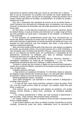 73
instrumento de capricho infantil antes que veículo de comunhão com o Senhor...
São os que se encarceram nos presídios sem paredes da mente desalinhada e
tormentosa, O tempo, porém, que de tudo se encarrega, cuidará dos sandeus com a
mesma mestria que liberta os humildes, os pacificadores, os simples de coração...
herdeiros da Terra!
     Ora, com o andamento das operações de socorro ao lar da família Soares, o
irmão Teofrastus fora informado por comparsas seus, ali residentes, dos rumos que
tomavam os processos de dominação, que até então repousavam em suas ávidas e
duras mãos.
     Em face disso, o irmão Saturnino programara novo encontro espiritual, através
do médium Morais, no qual se tentaria uma entrevista com o antigo mago de Ruão,
que teria atividades em pauta para a madrugada do dia imediato, no Anfiteatro já
nosso conhecido.
     À hora aprazada, em desdobramento parcial pelo sono, encontramo-nos no
recinto das tarefas mediúnicas da nossa Casa de oração, conduzidos que fôramos
pelo irmão Ambrósio, lá defrontando os demais membros das tarefas em curso, com
exceção do irmão Guilherme, que fora recolhido, dias antes, a local próprio de
repouso e refazimento espiritual.
     Após comovida oração proferida pelo irmão Saturnino, este explicou os objetivos
da reunião, que deveriam colimar num encontro pessoal com o irmão Teofrastus, e
cuja orientação seria ministrada pelo Benfeitor Glaucus, responsável pela empresa
que se nos afigurava de grande porte, em considerando a necessidade de nos
adentrarmos, novamente, no Anfiteatro para, após as exibições dolorosas,
mantermos entrevista com o gênio das sombras.
     A caravana estava constituída pelo irmão Glaucus, Saturnino, Ambrósio —
mensageiros adestrados em tarefa de tal envergadura — e por nós outros,
desdobrados parcialmente pelo sono: Petitinga, o médium Morais e nós.
     Tomando o veículo que nos conduziu à região em que se encontra localizado o
cenário das ocorrências infelizes, acercamo-nos de pequeno grupo agitado que dis-
cutia, em altas vozes.
     Indigitado obsessor informava:
     — Hoje teremos um espetáculo formidando. Fui informado, desde as vésperas,
por diligente amigo inteirado das ocorrências daqui, e eu não podia faltar. Necessito
de aprender e utilizar os recursos da técnica moderna para fazer justiça...
     Estrídula gargalhada ressoou, sarcástica.
     Outro infeliz perseguidor, que assinalava no facies macilento e desfigurado a
condição íntima, grunhiu:
     — O caso de hoje, como outros anteriores, pertence à força da justiça. Entre
nós, a lei tem função punitiva. Nada de correção, nem piedade. Quem fere será
ferido, e acabou-se.
     Uma senhora que se caracterizava pelo desleixo da aparência, com fundas
olheiras, narinas arfantes e lábios finos, contraídos, de semblante patibular,
arengou:
     — Eu conheço pessoalmente o infrator que hoje começará a experimentar o
rigor da justiça... Estou ansiosa. Não percamos tempo. Entremos!
     Em ruidosa zombaria, rumaram na direção da porta principal e desapareceram
entre a multidão agitada.
     O que merece registro é que todos se referem àJustiça. Esquecidos da própria
condição, tornaram-se juizes dos outros, esfaimados como se encontram de
 
