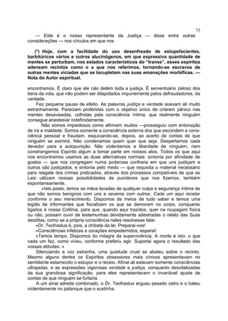 75
   — Este é o nosso representante da Justiça — disse entre outras
considerações — nos círculos em que nos

   (*) Hoje, com a facilidade do uso desenfreado de estupefacientes,
barbitúricos vários e outros alucinógenos, em que expressiva quantidade de
mentes se perturbam, nos estados característicos do “transe”, esses espíritos
adensam recintos como o a que nos referimos, tornando-se escravos de
outras mentes viciadas que se locupletam nas suas emanações morbíficas. —
Nota do Autor espiritual.

encontramos. É claro que ele não detém toda a justiça. É serventuário zeloso dos
bens da vida, que não podem ser dilapidados impunemente pelos defraudadores, da
verdade.
     Fez pequena pausa de efeito. As palavras justiça e verdade soavam ali muito
estranhamente. Pareciam proferidas com o objetivo único de criarem pânico nas
mentes desavisadas, colhidas pela consciência íntima, que realmente ninguém
consegue anestesiar indefinidamente.
        Não somos impiedosos como afirmam muitos —prosseguiu com entonação
de ira e maldade. Somos somente a consciência externa dos que escondem a cons-
ciência pessoal e fraudam, esquivando-se, depois, ao acerto de contas de que
ninguém se eximirá. Não condenamos quem quer que seja. Despertamos cada
devedor para a autopunição. Não violentamos a liberdade de ninguém, nem
constrangemos Espírito algum a tomar parte em nossos atos. Todos os que aqui
nos encontramos usamos as duas alternativas normais: sintonia por afinidade de
gostos — que nos congregam numa poderosa confraria em que uns justiçam e
outros são justiçados, e sintonia pelo medo — que requisita o material necessário
para resgate dos crimes praticados, através dos processos compatíveis de que as
Leis utilizam nossas possibilidades de punidores que nos fizemos, também
espontaneamente.
        «Isto posto, temos as mãos lavadas de qualquer culpa e segurança íntima de
que não somos benignos com uns e severos com outros. Cada um aqui recebe
conforme o seu merecimento. Dispomos de meios de tudo saber e temos uma
legião de informantes que fiscalizam os que se demoram no corpo, conquanto
ligados à nossa Colônia, para que, quando aqui trazidos, quer na roupagem física
ou não, possam ouvir de testemunhas devidamente adestradas o relato das Suas
desditas, como se a própria consciência neles resolvesse falar.
     «Dr. Teofrastus é, pois, a chibata da lei. Preparai-vos!
     «Consciências infelizes e corações empedernidos, esperai!
     «Temos tempo. Dispomos do milagre da supervivência. A morte é isto: o que
cada um fez, como viveu, conforme preferiu agir. Suportai agora o resultado das
vossas atitudes. »
     Silenciando a voz estranha, uma quietude cruel se abateu sobre o recinto.
Mesmo alguns dentre os Espíritos obsessores mais cínicos apresentavam no
semblante estarrecido o estupor e o receio. Afinal ali estavam somente consciências
ultrajadas, e as expressões vigorosas verdade e justiça, conquanto desvitalizadas
da sua grandiosa significação, para eles representavam o invariável ajuste de
contas de que ninguém se furtaria.
     A um sinal adrede combinado, o Dr. Teofrastus ergueu pesado cetro e o bateu
violentamente no palanque que o sustinha.
 