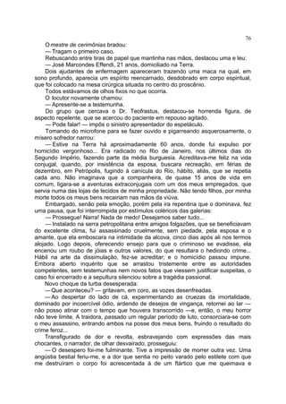 76
     O mestre de cerimônias bradou:
     — Tragam o primeiro caso.
     Rebuscando entre tiras de papel que mantinha nas mãos, destacou uma e leu:
     — José Marcondes Effendi, 21 anos, domiciliado na Terra.
    Dois ajudantes de enfermagem apareceram trazendo uma maca na qual, em
sono profundo, aparecia um espírito reencarnado, desdobrado em corpo espiritual,
que foi colocado na mesa cirúrgica situada no centro do proscênio.
     Todos estávamos de olhos fixos no que ocorria.
     O locutor novamente chamou:
     — Apresente-se a testemunha.
     Do grupo que cercava o Dr. Teofrastus, destacou-se horrenda figura, de
aspecto repelente, que se acercou do paciente em repouso agitado.
     — Pode falar! — impôs o sinistro apresentador do espetáculo.
     Tomando do microfone para se fazer ouvido e pigarreando asquerosamente, o
mísero sofredor narrou:
     — Estive na Terra há aproximadamente 60 anos, donde fui expulso por
homicídio vergonhoso... Era radicado no Rio de Janeiro, nos últimos dias do
Segundo Império, fazendo parte da média burguesia. Acreditava-me feliz na vida
conjugal, quando, por insistência da esposa, buscara recreação, em férias de
dezembro, em Petrópolis, fugindo à canícula do Rio, hábito, aliás, que se repetia
cada ano. Não imaginava que a companheira, de quase 15 anos de vida em
comum, ligara-se a aventuras extraconjugais com um dos meus empregados, que
servia numa das lojas de tecidos de minha propriedade. Não tendo filhos, por minha
morte todos os meus bens recairiam nas mãos da viúva.
     Embargado, senão pela emoção, porém pela ira repentina que o dominava, fez
uma pausa, que foi interrompida por estímulos coléricos das galerias:
     — Prossegue! Narra! Nada de medo! Desejamos saber tudo...
     — Instalado na serra petropolitana entre amigos folgazões, que se beneficiavam
do excelente clima, fui assassinado cruelmente, sem piedade, pela esposa e o
amante, que ela emboscara na intimidade da alcova, cinco dias após ali nos termos
alojado. Logo depois, oferecendo ensejo para que o criminoso se evadisse, ela
encenou um roubo de jóias e outros valores, do que resultara o hediondo crime...
Hábil na arte da dissimulação, fez-se acreditar; e o homicídio passou impune.
Embora aberto inquérito que se arrastou tristemente entre as autoridades
competentes, sem testemunhas nem novos fatos que viessem justificar suspeitas, o
caso foi encerrado e a sepultura silenciou sobre a tragédia passional.
    Novo choque da turba desesperada:
    — Que aconteceu? — gritavam, em coro, as vozes desenfreadas.
    — Ao despertar do lado de cá, experimentando as cruezas da imortalidade,
dominado por incoercível ódio, ardendo de desejos de vingança, retornei ao lar —
não posso atinar com o tempo que houvera transcorrido —e, então, o meu horror
não teve limite. A traidora, passado um regular período de luto, consorciara-se com
o meu assassino, entrando ambos na posse dos meus bens, fruindo o resultado do
crime feroz...
    Transfigurado de dor e revolta, esbravejando com expressões das mais
chocantes, o narrador, de olhar desvairado, prosseguiu:
    — O desespero foi-me fulminante. Tive a impressão de morrer outra vez. Uma
angústia bestial feriu-me, e a dor que sentia no peito varado pelo estilete com que
me destruíram o corpo foi acrescentada à de um ftártico que me queimava e
 