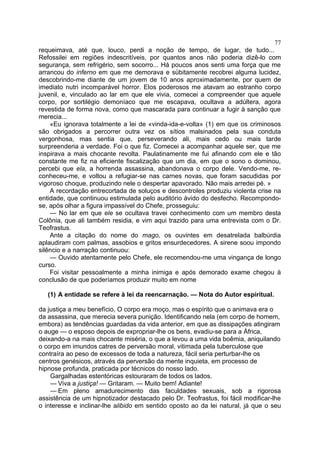77
requeimava, até que, louco, perdi a noção de tempo, de lugar, de tudo...
Refossilei em regiões indescritíveis, por quantos anos não poderia dizê-lo com
segurança, sem refrigério, sem socorro... Há poucos anos senti uma força que me
arrancou do inferno em que me demorava e sübitamente recobrei alguma lucidez,
descobrindo-me diante de um jovem de 10 anos aproximadamente, por quem de
imediato nutri incomparável horror. Elos poderosos me atavam ao estranho corpo
juvenil, e, vinculado ao lar em que ele vivia, comecei a compreender que aquele
corpo, por sortilégio demoníaco que me escapava, ocultava a adúltera, agora
revestida de forma nova, como que mascarada para continuar a fugir à sanção que
merecia...
    «Eu ignorava totalmente a lei de «vinda-ida-e-volta» (1) em que os criminosos
são obrigados a percorrer outra vez os sítios malsinados pela sua conduta
vergonhosa, mas sentia que, perseverando ali, mais cedo ou mais tarde
surpreenderia a verdade. Foi o que fiz. Comecei a acompanhar aquele ser, que me
inspirava a mais chocante revolta. Paulatinamente me fui afinando com ele e tão
constante me fiz na eficiente fiscalização que um dia, em que o sono o dominou,
percebi que ela, a horrenda assassina, abandonava o corpo dele. Vendo-me, re-
conheceu-me, e voltou a refugiar-se nas carnes novas, que foram sacudidas por
vigoroso choque, produzindo nele o despertar apavorado. Não mais arredei pé. »
    A recordação entrecortada de soluços e descontroles produziu violenta crise na
entidade, que continuou estimulada pelo auditório ávido do desfecho. Recompondo-
se, após olhar a figura impassível do Chefe, prosseguiu:
    — No lar em que ele se ocultava travei conhecimento com um membro desta
Colônia, que ali também residia, e vim aqui trazido para uma entrevista com o Dr.
Teofrastus.
    Ante a citação do nome do mago, os ouvintes em desatrelada balbúrdia
aplaudiram com palmas, assobios e gritos ensurdecedores. A sirene soou impondo
silêncio e a narração continuou:
    — Ouvido atentamente pelo Chefe, ele recomendou-me uma vingança de longo
curso.
    Foi visitar pessoalmente a minha inimiga e após demorado exame chegou à
conclusão de que poderíamos produzir muito em nome

   (1) A entidade se refere à lei da reencarnação. — Nota do Autor espiritual.

da justiça a meu benefício, O corpo era moço, mas o espírito que o animava era o
da assassina, que merecia severa punição. Identificando nela (em corpo de homem,
embora) as tendências guardadas da vida anterior, em que as dissipações atingiram
o auge — o esposo depois de expropriar-lhe os bens, evadiu-se para a África,
deixando-a na mais chocante miséria, o que a levou a uma vida boêmia, aniquilando
o corpo em imundos catres de perversão moral, vitimada pela tuberculose que
contraíra ao peso de excessos de toda a natureza, fácil seria perturbar-lhe os
centros genésicos, através da perversão da mente inquieta, em processo de
hipnose profunda, praticada por técnicos do nosso lado.
    Gargalhadas estentóricas estouraram de todos os lados.
    — Viva a justiça! — Gritaram. — Muito bem! Adiante!
    — Em pleno amadurecimento das faculdades sexuais, sob a rigorosa
assistência de um hipnotizador destacado pelo Dr. Teofrastus, foi fácil modificar-lhe
o interesse e inclinar-lhe alibido em sentido oposto ao da lei natural, já que o seu
 