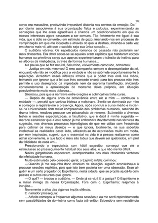 78
corpo era masculino, produzindo irreparável distonia nos centros da emoção. Daí
por diante associei-me à sua organização física e psíquica, experimentando as
sensações que lhe eram agradáveis e criamos um condicionamento em que os
nossos interesses agora passaram a ser comuns. Tão fortemente me liguei à sua
vida, que o ódio se converteu em estímulo de gozo, imanando-nos em processo de
vampirização em que me locupleto e através do qual a destruo, atirando-a cada vez
em charco mais vil, até que o suicídio seja sua única solução...
     O auditório vibrava. Os espetáculos romanos do passado não poderiam ser
mais chocantes. Era difícil saber-se se aqueles eram espíritos que habitaram corpos
humanos ou primitivos seres que apenas experimentaram o trânsito do instinto para
os albores da inteligência, através de formas humanas...
     Na pausa que se fez natural, Saturnino, visivelmente comovido, comentou:
     — Justiça em nós mesmos! O erro acompanha sempre o desrespeitador da lei,
enquanto ele não se modifica para a verdade e não se submete espontaneamente à
reparação. Acreditam esses infelizes irmãos que o poder lhes está nas mãos,
teimando por ignorar que a lei que lhes concede ensejo para tais proezas não lhes
permite o uso desregrado da impiedade nem da suprema humilhação, olvidando
conscientemente a aproximação do momento deles próprios, em situação
possívelmente muito mais dolorosa...
     Silenciou, pois que a narrativa entre ovações e achincalhes tinha curso.
     — Depois de alguns anos de convivência entre ela e mim — continuou a
entidade —, percebi que curiosa tristeza a malsinava. Sentia-se dominada por mim
e começou a registrar-me a presença. Agora, após concluir o curso médio e iniciar-
se na Universidade com maior compreensão dos problemas humanos, sabendo do
drama íntimo, resolveu procurar um psicanalista de renome. Submetida a diversos
testes e sessões especializadas, o facultativo, que é dócil à minha sugestão —
merece esclarecer que a este tempo já me enfronhara devidamente nas técnicas da
sugestão, nos diversos processos hipnológicos de que me utilizo com frequência
para colimar os meus desejos — e que ignora, totalmente, na sua soberbia
intelectual as realidades deste lado, utilizando-se de expressões muito em moda,
por mim inspiradas, sugeriu que o essencial na vida é a pessoa realizar-se como
achar conveniente, e que tudo o mais são tabus que devem ser quebrados, em prol
da felicidade de cada um...
     Pressionando o especialista com hábil sugestão, consegui que ele a
estimulasse ao prosseguimento habitual dos seus atos, o que não me foi difícil.
     Novas gargalhadas espocaram, acompanhadas dos mais chocantes verbetes
da infelicidade humana.
     Muito estimulado pelo consenso geral, o Espírito infeliz culminou:
     — Quando já me supunha dono absoluto da situação, alguém aconselhou-a a
procurar sessões espíritas, pois que isto bem poderia ser uma obsessão. Esse al-
guém é um certo pregador do Espiritismo, nesta cidade, que se propôs ajudá-la com
passes e outros recursos que ignoro.
     — O quê? — bradou o auditório. — Onde já se viu? E a justiça? O Espiritismo é
o maior inimigo da nossa Organização. Fora com o. Espiritismo; reajamos à
intrujice...
     Novamente o silvo das cigarras impôs silêncio.
     O narrador prosseguiu:
     — Atônita começou a frequentar algumas sessões e eu me senti repentinamente
sem possibilidades de dominá-la como fazia até então. Sabendo-a sem resistência
 