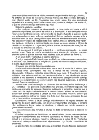 79
para o que já lhe constituía um hábito, comecei a sugestioná-la de longe. A infeliz,
no entanto, ao invés de receber as minhas impressões, fez-se beata, começou a
orar. Recorri então ao Dr. Teofrastus que, muito sábio, lhe deu assistência
especializada e conseguiu induzi-la a novos compromissos, obrigando-a a reincidir,
o que me ofereceu ensejo de trazê-la aqui hoje.
     Saturnino, vigilante, elucidou:
     — Em qualquer problema de desobsessão, a parte mais importante e difícil
pertence ao paciente, que afinal de contas é o endividado. A este compete o difícil
recurso da insistência no bem, perseverando no dever e fugindo a qualquer custo
aos velhos cultos do «eu» enfermo, aos hábitos infelizes, mediante os quais volta a
sintonizar com os seus perseguidores que, embora momentaneamente afastados,
não estão convencidos da necessidade de os libertar. Oração, portanto, mas vigilân-
cia, também, conforme a recomendação de Jesus. A prece oferece o tônico da
resistência, e a vigilância o vigor da dignidade. Armas para quaisquer situações são
o escudo e a armadura do cristão...
     — O meu desejo é continuar a dominá-la — continuou arengando — e, nesse
sentido, nosso Chefe se propôs submetê-la a uma intervenção cirúrgica, processo
eficiente contra o qual os espíritas nada poderão fazer, no sentido de libertá-la.
     A um sinal do Dr. Teofrastus, o Espírito silenciou.
     O antigo mago de Ruão levantou-se, acolitado por dois assessores, e examinou
a entidade, cujo desequilíbrio e invigilância, quanto ao culto das responsabilidades,
a levara àquela dolorosa situação.
     Enquanto isso ocorria, Saturnino esclareceu:
     —Não duvidemos do concurso do Alto. Jesus vela! A vítima de si mesma, que
os nossos olhos contemplam, não está à mercê de tão sinistros algozes,
abandonada. Entidades vigilantes socorrê-la-ão logo mais. O Espiritismo possui
antídotos para todas as surtidas das mentes radicadas no mal, desde que os que
buscam a linfa soberana e refrescante da fé restaurada, desejem assumir consigo
mesmos os compromissos de perseverarem nos deveres superiores, a benefício
pessoal. Oremos e confiemos!
     Iremos fazer uma implantação — disse em tom de inesquecível indiferença o
Dr. Teofrastus — de pequena célula fotoelétrica gravada, de material especial, nos
centros da memória do paciente. Operando sutilmente o perispírito, faremos que a
nossa voz lhe repita insistentemente a mesma ordem: «Você vai enlouquecer!
Suicide-se! Somos obrigados a utilizar os mais avançados recursos, desde que
estes nos ajudem a colimar os nossos fins. Este é um dos muitos processos de que
nos podemos utilizar em nossas tarefas...
     Estarrecidos, vimos o cruel verdugo movimentar-se na região cerebral do
perispírito do jovem adormecido, com diversos instrumentos cirúrgicos, e, embora
não pudéssemos lograr todos os detalhes, o silêncio no recinto denotava a
gravidade do momento.
     Transcorridos uns dez minutos, a cirurgia foi dada por concluída e o paciente foi
removido.
     Quantas indagações me fervilhavam na mente! A hora, porém, não comportava
quaisquer esclarecimentos. Era momento significativo na história de nossa vida es-
piritual e o ambiente abafado, negativo, asfixiava-nos a todos. O Dr. Teofrastus
retornou ao palanque e desfilaram mais alguns casos. Logo depois, o espetáculo foi
encerrado.
     A grande mole de entidades começou a debandar. Os alto-falantes declararam
 