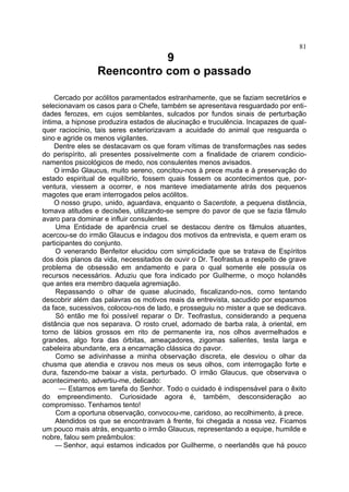 81
                            9
                 Reencontro com o passado

    Cercado por acólitos paramentados estranhamente, que se faziam secretários e
selecionavam os casos para o Chefe, também se apresentava resguardado por enti-
dades ferozes, em cujos semblantes, sulcados por fundos sinais de perturbação
íntima, a hipnose produzira estados de alucinação e truculência. Incapazes de qual-
quer raciocínio, tais seres exteriorizavam a acuidade do animal que resguarda o
sino e agride os menos vigilantes.
    Dentre eles se destacavam os que foram vítimas de transformações nas sedes
do perispírito, ali presentes possivelmente com a finalidade de criarem condicio-
namentos psicológicos de medo, nos consulentes menos avisados.
    O irmão Glaucus, muito sereno, concitou-nos à prece muda e à preservação do
estado espiritual de equilíbrio, fossem quais fossem os acontecimentos que, por-
ventura, viessem a ocorrer, e nos manteve imediatamente atrás dos pequenos
magotes que eram interrogados pelos acólitos.
    O nosso grupo, unido, aguardava, enquanto o Sacerdote, a pequena distância,
tomava atitudes e decisões, utilizando-se sempre do pavor de que se fazia fâmulo
avaro para dominar e influir consulentes.
     Uma Entidade de aparência cruel se destacou dentre os fâmulos atuantes,
acercou-se do irmão Glaucus e indagou dos motivos da entrevista, e quem eram os
participantes do conjunto.
     O venerando Benfeitor elucidou com simplicidade que se tratava de Espíritos
dos dois planos da vida, necessitados de ouvir o Dr. Teofrastus a respeito de grave
problema de obsessão em andamento e para o qual somente ele possuía os
recursos necessários. Aduziu que fora indicado por Guilherme, o moço holandês
que antes era membro daquela agremiação.
     Repassando o olhar de quase alucinado, fiscalizando-nos, como tentando
descobrir além das palavras os motivos reais da entrevista, sacudido por espasmos
da face, sucessivos, colocou-nos de lado, e prosseguiu no mister a que se dedicava.
     Só então me foi possível reparar o Dr. Teofrastus, considerando a pequena
distância que nos separava. O rosto cruel, adornado de barba rala, à oriental, em
torno de lábios grossos em rito de permanente ira, nos olhos avermelhados e
grandes, algo fora das órbitas, ameaçadores, zigomas salientes, testa larga e
cabeleira abundante, era a encarnação clássica do pavor.
     Como se adivinhasse a minha observação discreta, ele desviou o olhar da
chusma que atendia e cravou nos meus os seus olhos, com interrogação forte e
dura, fazendo-me baixar a vista, perturbado. O irmão Glaucus, que observava o
acontecimento, advertiu-me, delicado:
      — Estamos em tarefa do Senhor. Todo o cuidado é indispensável para o êxito
do empreendimento. Curiosidade agora é, também, desconsideração ao
compromisso. Tenhamos tento!
     Com a oportuna observação, convocou-me, caridoso, ao recolhimento, à prece.
     Atendidos os que se encontravam à frente, foi chegada a nossa vez. Ficamos
um pouco mais atrás, enquanto o irmão Glaucus, representando a equipe, humilde e
nobre, falou sem preâmbulos:
     — Senhor, aqui estamos indicados por Guilherme, o neerlandês que há pouco
 