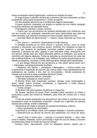 82
tempo se despediu desta Organização, rumando em direção do corpo.
     O mago ergueu o sobrolho carrancudo e penetrou com dura expressão os olhos
do Benfeitor, procurando devassar-lhe o íntimo do espírito.
     Um dos asseclas aproximou-se e confidenciou alguma observação.
     A pausa oportuna, proposital, era dirigida no sentido de criar melhor recepção
no ouvinte silencioso, de expressão ferina.
     Prosseguindo, elucidou o nosso condutor:
     — Ocorre que nos encontramos em perfeita identificação com Guilherme, que
vos tem servido com dedicação, buscando-vos nesta oportunidade para falar-vos
sobre Henriette, que sabemos vinculada ao vosso coração, desde há muito...
     — Henriette Marie de Beauharnais? — Inquiriu, quase fulminado por forte raio
de ódio.
     — Sim, Senhor — confirmou, imperturbável o Irmão Glaucos.
     A entidade levantou-se do trono ridículo e avançou furioso, como se fosse
aniquilar o informante, que continuou sereno, confiante. Em chegando ao lado do
Instrutor, que revelava no semblante marmórea palidez, estancou o passo e,
erguendo o simulacro de cetro, golpeou o piso reiteradas vezes, ameaçando com
voz soturna, atitude essa que impôs alarmante silêncio no Anfiteatro, que ainda se
mantinha com alguma algaravia. Todas as atenções se concentraram em volta dos
dois parlamentadores e as Entidades mais infelizes da coorte aproximaram-se em
atitude ameaçadora, cercando o Chefe dolorosamente vitimado pela irascibilidade.
     — E que deseja informar-me que porventura eu não saiba? Ignora quem sou?
— Esbravejou, compreensivelmente revoltado.
     — Sabemos, sim, Senhor — prosseguiu o Mensageiro. — Ocorre, porém, que
considerando a magnitude do assunto, que viemos tratar, muito agradeceríamos se
pudéssemos ser ouvidos a sós, sem os circunstantes... Somos portadores de
notícias que somente à vossa autoridade devemos confiar...
     Depois de expressivo silêncio, arrematou:
     — Henriette necessita do vosso socorro...
     O Espírito ferido pela inesperada surpresa, estrugiu cruas exclamações e
gritos, dando ordens diversas, simultâneas, e segurando o irmão Glaucus
violentamente, ordenou, rouquenho:
     — Venha comigo!
     O Benfeitor não opôs qualquer resistência e o seguimos.
     Os demais membros do grupo foram cercados pelos sequazes do Chefe e
conduzidos à parte dos fundos do Anfiteatro, para onde ele rumara com o nosso
Mentor.
     A sala de amplas proporções era decorada em tons fortes e sombrios em que
bruxuleavam luzes de tonalidades chocantes - Aquele era o gabinete do vigoroso
espírito das sombras, temido e detestado.
     Sentando-se em cadeira colocada em posição de destaque, ordenou:
     — Estou aguardando as informações.
     Imprimindo à voz inflexão nobre, sem qualquer afetação, o Instrutor esclareceu:
     — Dedicamo-nos ao serviço de socorro aos padecentes, em nome de Jesus,
e...
     — Jesus? Esta é minha casa — estrugiu o truculento Espírito. — Aqui, esse
nome é maldito, detestado. Como se encoraja a dizer-me que se dedica a socorrer
os padecentes diante do Chefe da Casa da Justiça?
     Avançou feroz, espumejante, como se desejasse destruir aquele que o
 