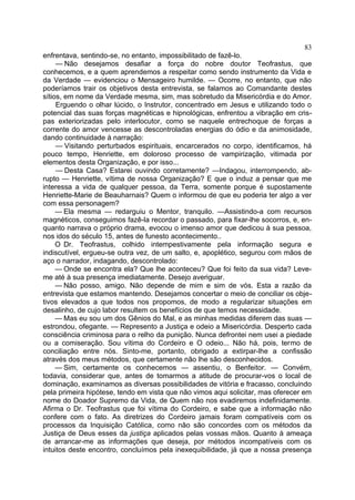 83
enfrentava, sentindo-se, no entanto, impossibilitado de fazê-lo.
     — Não desejamos desafiar a força do nobre doutor Teofrastus, que
conhecemos, e a quem aprendemos a respeitar como sendo instrumento da Vida e
da Verdade — evidenciou o Mensageiro humilde. — Ocorre, no entanto, que não
poderíamos trair os objetivos desta entrevista, se falamos ao Comandante destes
sítios, em nome da Verdade mesma, sim, mas sobretudo da Misericórdia e do Amor.
     Erguendo o olhar lúcido, o Instrutor, concentrado em Jesus e utilizando todo o
potencial das suas forças magnéticas e hipnológicas, enfrentou a vibração em cris-
pas exteriorizadas pelo interlocutor, como se naquele entrechoque de forças a
corrente do amor vencesse as descontroladas energias do ódio e da animosidade,
dando continuidade à narração:
     — Visitando perturbados espirituais, encarcerados no corpo, identificamos, há
pouco tempo, Henriette, em doloroso processo de vampirização, vitimada por
elementos desta Organização, e por isso...
     — Desta Casa? Estarei ouvindo corretamente? —Indagou, interrompendo, ab-
rupto — Henriette, vítima de nossa Organização? E que o induz a pensar que me
interessa a vida de qualquer pessoa, da Terra, somente porque é supostamente
Henriette-Marie de Beauharnais? Quem o informou de que eu poderia ter algo a ver
com essa personagem?
     — Ela mesma — redarguiu o Mentor, tranquilo. —Assistindo-a com recursos
magnéticos, conseguimos fazê-la recordar o passado, para fixar-lhe socorros, e, en-
quanto narrava o próprio drama, evocou o imenso amor que dedicou à sua pessoa,
nos idos do século 15, antes de funesto acontecimento..
     O Dr. Teofrastus, colhido intempestivamente pela informação segura e
indiscutível, ergueu-se outra vez, de um salto, e, apoplético, segurou com mãos de
aço o narrador, indagando, descontrolado:
     — Onde se encontra ela? Que lhe aconteceu? Que foi feito da sua vida? Leve-
me até à sua presença imediatamente. Desejo averiguar.
     — Não posso, amigo. Não depende de mim e sim de vós. Esta a razão da
entrevista que estamos mantendo. Desejamos concertar o meio de conciliar os obje-
tivos elevados a que todos nos propomos, de modo a regularizar situações em
desalinho, de cujo labor resultem os benefícios de que temos necessidade.
     — Mas eu sou um dos Gênios do Mal, e as minhas medidas diferem das suas —
estrondou, ofegante. — Represento a Justiça e odeio a Misericórdia. Desperto cada
consciência criminosa para o relho da punição. Nunca defrontei nem usei a piedade
ou a comiseração. Sou vítima do Cordeiro e O odeio... Não há, pois, termo de
conciliação entre nós. Sinto-me, portanto, obrigado a extirpar-lhe a confissão
através dos meus métodos, que certamente não lhe são desconhecidos.
     — Sim, certamente os conhecemos — assentiu, o Benfeitor. — Convém,
todavia, considerar que, antes de tomarmos a atitude de procurar-vos o local de
dominação, examinamos as diversas possibilidades de vitória e fracasso, concluindo
pela primeira hipótese, tendo em vista que não vimos aqui solicitar, mas oferecer em
nome do Doador Supremo da Vida, de Quem não nos evadiremos indefinidamente.
Afirma o Dr. Teofrastus que foi vítima do Cordeiro, e sabe que a informação não
confere com o fato. As diretrizes do Cordeiro jamais foram compatíveis com os
processos da Inquisição Católica, como não são concordes com os métodos da
Justiça de Deus esses da justiça aplicados pelas vossas mãos. Quanto à ameaça
de arrancar-me as informações que deseja, por métodos incompatíveis com os
intuitos deste encontro, concluímos pela inexequibilidade, já que a nossa presença
 