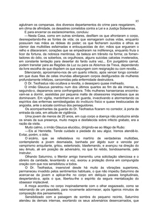 85
aglutinam os comparsas. dos diversos departamentos do crime para resgatarem,
em clima de afinidade, os desastres cometidos contra a Lei e a Justiça Soberanas.
     E para encerrar os esclarecimentos, concluiu:
     — Nesta Casa, como em outras similares, desfilam os que afrontaram o corpo,
desrespeitando-lhe as fontes de vida; os que esmagaram outras vidas, enquanto
possuíam nas mãos as rédeas do poder; os que fecharam ouvidos e olhos ao
clamor das multidões esfaimadas e enlouquecidas de dor; mãos que ergueram o
relho e dilaceraram; corações que se empedraram na indiferença, enquanto fruía o
licor da fortuna, da nobreza mentirosa, da beleza em trânsito na forma; os fomen-
tadores do ódio, os soberbos, os orgulhosos, alguns suicidas calcetas inveterados,
em constante tentação para desertar do fardo outra vez... Em purgatório carnal,
podem transitar para as Regiões da Luz ou para os Abismos da Treva, dependendo
da livre escolha de que dispõem os que expungem com resignação ou com revolta...
     Silenciando, aproximamo-nos de um quarto infecto, após vencer longo corredor
em que duas filas de celas imundas albergavam corpos desfigurados de mulheres
profundamente infelizes, carcomidas pela enfermidade destruidora.
     O Dr. Teofrastus não ocultava a revolta, o desespero quase irrefreado.
     O irmão Glaucus penetrou num dos últimos quartos ao fim da ala imensa, e,
seguindo-o, deparamos cena confrangedora. Três mulheres hansenianas encontra-
vam-se a dormir, assistidas por pequena malta de obsessores impiedosos que as
dominavam. Em vigília, mantinham-se em guarda, invectivando e atormentando os
espíritos das enfermas semidesligadas do invólucro físico e quase tresloucadas de
angústia, ante o acicate contínuo dos perseguidores.
     Os acompanhantes da guarda do Dr. Teofrastus ficaram no corredor, à porta de
entrada da cela, em atitude de vigilância.
     Uma jovem de menos de 20 anos, em cujo corpo a doença não produzira ainda
os sinais da sua presença, muito magra e desfalecida sobre infecto grabato, era a
razão da visita.
     Muito calmo, o irmão Glaucus elucidou, dirigindo-se ao Mago de Ruão:
     — Eis aí Henriette. Tende cuidado e piedade do seu algoz. Iremos atendê-lo.
Evitai, porém, o ódio.
     O sicário, que se refestelava no martírio de verdadeiras multidões,
contemplando a jovem desmaiada, banhada por álgido suor e vencida por
vampirismo aniquilante, gritou, estertorado, blasfemando, e avançou na direção do
seu êmulo, ali em posição de adversário, no que foi retido, bondosamente, pelo
Instrutor.
     Olhando Saturnino, o Mentor amigo transmitiu uma solicitação silenciosa e o
obreiro da caridade, levantando a voz, exorou a proteção divina em compungida
oração com que nos sensibilizou a todos.
     O Dr. Teofrastus, insensível desde há muito às vibrações superiores,
permaneceu invadido pelos sentimentos habituais, o que não impediu Saturnino de
acercar-se da jovem e aplicar-lhe no corpo em delíquio passes longitudinais,
despertando-a, após o que, libertou-lhe o espírito da segura mentalização do
obsessor implacável.
     A moça acordou no corpo inopinadamente com o olhar esgazeado, como se
retornando de um pesadelo, para novamente adormecer, após ligeiros minutos de
composição dos pensamentos.
     Sensibilizado com a paisagem de sombra do pequeno recinto, Saturnino
atendeu às demais internas, exortando os seus adversários desencarnados, que
 