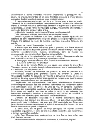 86
abandonaram o recinto bulhentos, obscenos, insensíveis. O perseguidor da
jovem, no entanto, foi mantido ali em sono hipnótico, enquanto o irmão Glaucus
produzia o desdobramento da paciente e sua imediata lucidez.
     A moça relanceou o olhar pelo recinto, e ao deparar com a figura do doutor
Teofrastus foi acometida de choque, desejando evadir-se. Assistindo-a carinhosa-
mente, o Instrutor vitalizou-a com fluídos calmantes e sugeriu que a Entidade se
aproximasse. A antiga vítima da Inquisição avançou, visivelmente emocionada, e
sem poder dominar a alma em febre, gritou:
     — Henriette, Henriette, que te fizeram? Porque me abandonaste?
     Choro convulsivo irrompeu, desatrelado, do verdugo de muitos.
     Embora a jovem se chamasse Ana Maria, pareceu registrar aquela voz no
recôndito do ser e repentinamente desperta, graças às energias vigorosas que o
Instrutor lhe aplicava na sede da memória espiritual, respondeu, também, em
pranto:
     — Quem me chama? Que desejam de mim?
     A medida que Ana Maria despertava para o passado, sua forma espiritual
registrava os sinais das tragédias que lhe sucederam através do tempo, para apre-
sentar-se consideravelmente mudada, envelhecida, com as marcas da
desencarnação e as características da antiga personalidade...
    — Isto é a minha Henriette-Marie? — esbravejou o Mago. Não pode ser ela, tão
linda e pura! Essa sombra é alguma megera para confundir-me.
     A interrogação dolorosa ressoava no ar, quando a entidade infeliz retrucou:
     — E tu, quem és? Porque me ofendes?
     — Eu, se tu és Henriette-Marie, eu sou aquele que sempre te amou. Sou
Teofrastus, a quem a fogueira inquisitorial não consumiu, nem a morte pôde fazer
morrer o amor que sempre nutri por ti.
     Evocando, através da ansiedade das palavras, o amor do passado e a
desencarnação imposta pela ignorância vigente no pretérito, o Chefe da
Organização maléfica foi sacudido por violento e convulsivo pranto, em que as
comportas da alma, longamente fechadas, pareceram romper-se de inopino, dando
passagem a caudal refreada, em volumoso bloco.
     Despertando, mui vagarosamente, Ana Maria apresentava-se tristemente
desnudada pela realidade dos atos pretéritos, semelhando-se a fantasma de dor no
qual estrugissem todas as aflições de uma só vez. O perispírito cruamente
assinalado por exulcerações pustulentas que denotavam os atentados sofridos no
longo curso dos séculos, sem que as mãos do amor ou da redenção nela
houvessem conseguido trabalhar a reorganização das células, ou modificar a
estrutura do tom vibratório, que a infelicitava, causava compaixão.
     O amante em desespero, esquecido de si mesmo, contemplava aquelas
transformações que ocorriam ante os nossos olhos — ele que estava acostumado a
cenas muito mais horripilantes, nas quais era hábil manipulador das forças que
jazem inconscientes nos departamentos mais íntimos do espírito humano —, sem
ocultar o assombro de que se fazia possuir.
     A forma jovial, até há pouco na moça perseguida em espírito, assumiu
expressões angustiantes, e, como se fora despertada nos centros das mais íntimas
e doridas recordações, explodiu:
     — Oh, Deus Misericordioso, tende piedade de mim! Porque tanto sofro, meu
Pai? Piedade, piedade!
     Exteriorizou um olhar de inesquecível sofrimento, e, fitando-nos, inquiriu:
 