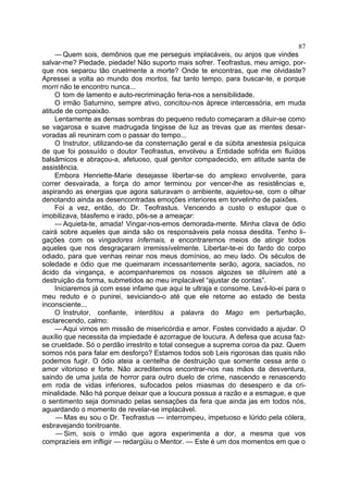 87
     — Quem sois, demônios que me perseguis implacáveis, ou anjos que vindes
salvar-me? Piedade, piedade! Não suporto mais sofrer. Teofrastus, meu amigo, por-
que nos separou tão cruelmente a morte? Onde te encontras, que me olvidaste?
Apressei a volta ao mundo dos mortos, faz tanto tempo, para buscar-te, e porque
morri não te encontro nunca...
     O tom de lamento e auto-recriminação feria-nos a sensibilidade.
     O irmão Saturnino, sempre ativo, concitou-nos àprece intercessória, em muda
atitude de compaixão.
     Lentamente as densas sombras do pequeno reduto começaram a diluir-se como
se vagarosa e suave madrugada tingisse de luz as trevas que as mentes desar-
voradas ali reuniram com o passar do tempo...
     O Instrutor, utilizando-se da consternação geral e da súbita anestesia psíquica
de que foi possuído o doutor Teofrastus, envolveu a Entidade sofrida em fluídos
balsâmicos e abraçou-a, afetuoso, qual genitor compadecido, em atitude santa de
assistência.
     Embora Henriette-Marie desejasse libertar-se do amplexo envolvente, para
correr desvairada, a força do amor terminou por vencer-lhe as resistências e,
aspirando as energias que agora saturavam o ambiente, aquietou-se, com o olhar
denotando ainda as desencontradas emoções interiores em torvelinho de paixões.
     Foi a vez, então, do Dr. Teofrastus. Vencendo a custo o estupor que o
imobilizava, blasfemo e irado, pôs-se a ameaçar:
     — Aquieta-te, amada! Vingar-nos-emos demorada-mente. Minha clava de ódio
cairá sobre aqueles que ainda são os responsáveis pela nossa desdita. Tenho li-
gações com os vingadores ínfernais, e encontraremos meios de atingir todos
aqueles que nos desgraçaram irremissívelmente. Libertar-te-ei do fardo do corpo
odiado, para que venhas reinar nos meus domínios, ao meu lado. Os séculos de
soledade e ódio que me queimaram incessantemente serão, agora, saciados, no
ácido da vingança, e acompanharemos os nossos algozes se diluírem até a
destruição da forma, submetidos ao meu implacável “ajustar de contas”.
     Iniciaremos já com esse infame que aqui te ultraja e consome. Levá-lo-ei para o
meu reduto e o punirei, seviciando-o até que ele retorne ao estado de besta
inconsciente...
     O Instrutor, confiante, interditou a palavra do Mago em perturbação,
esclarecendo, calmo:
     — Aqui vimos em missão de misericórdia e amor. Fostes convidado a ajudar. O
auxílio que necessita da impiedade é azorrague de loucura. A defesa que acusa faz-
se crueldade. Só o perdão irrestrito e total consegue a suprema coroa da paz. Quem
somos nós para falar em desforço? Estamos todos sob Leis rigorosas das quais não
podemos fugir. O ódio ateia a centelha de destruição que somente cessa ante o
amor vitorioso e forte. Não acreditemos encontrar-nos nas mãos da desventura,
saindo de uma justa de horror para outro duelo de crime, nascendo e renascendo
em roda de vidas inferiores, sufocados pelos miasmas do desespero e da cri-
minalidade. Não há porque deixar que a loucura possua a razão e a esmague, e que
o sentimento seja dominado pelas sensações da fera que ainda jas em todos nós,
aguardando o momento de revelar-se implacável.
     — Mas eu sou o Dr. Teofrastus — interrompeu, impetuoso e lúrido pela cólera,
esbravejando tonitroante.
     — Sim, sois o irmão que agora experimenta a dor, a mesma que vos
comprazíeis em infligir — redargüiu o Mentor. — Este é um dos momentos em que o
 